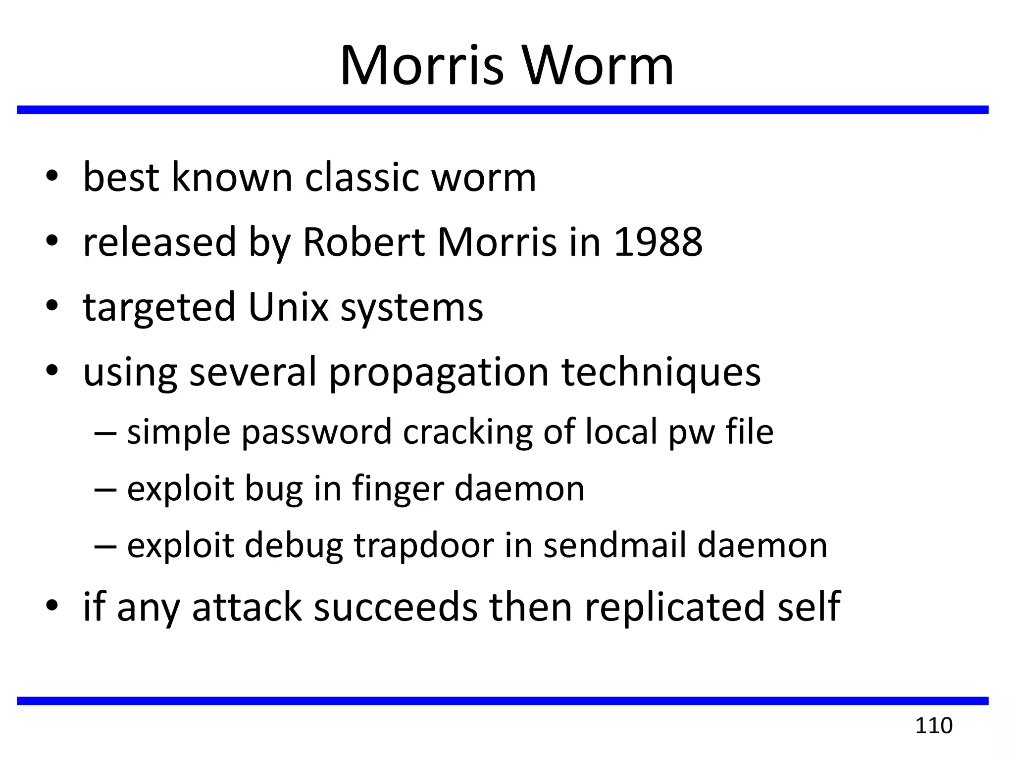 Morris Worm
• best known classic worm
• released by Robert Morris in 1988
• targeted Unix systems
• using several propagation techniques
– simple password cracking of local pw file
– exploit bug in finger daemon
– exploit debug trapdoor in sendmail daemon
• if any attack succeeds then replicated self
110
 