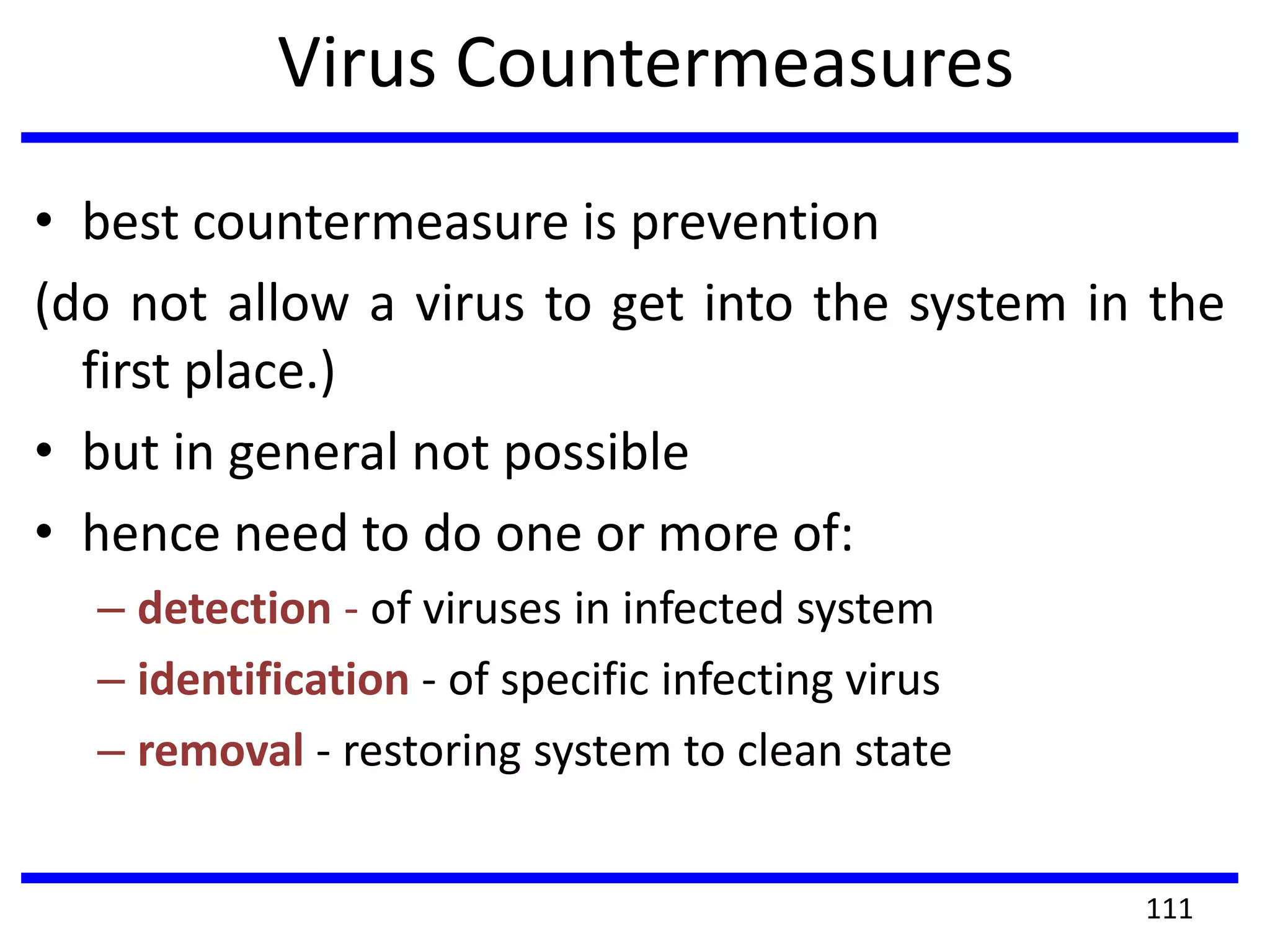 Virus Countermeasures
• best countermeasure is prevention
(do not allow a virus to get into the system in the
first place.)
• but in general not possible
• hence need to do one or more of:
– detection - of viruses in infected system
– identification - of specific infecting virus
– removal - restoring system to clean state
111
 