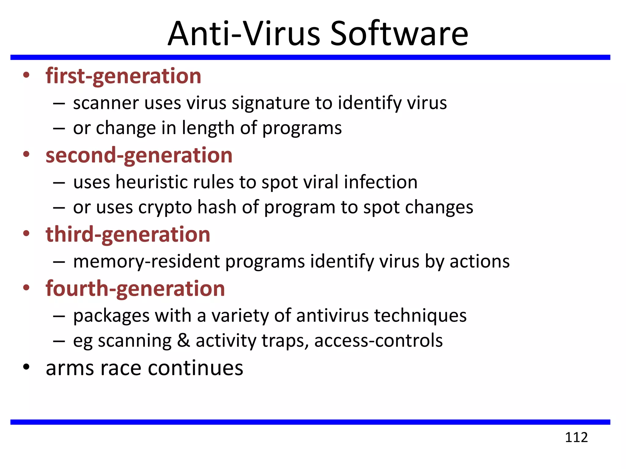 Anti-Virus Software
• first-generation
– scanner uses virus signature to identify virus
– or change in length of programs
• second-generation
– uses heuristic rules to spot viral infection
– or uses crypto hash of program to spot changes
• third-generation
– memory-resident programs identify virus by actions
• fourth-generation
– packages with a variety of antivirus techniques
– eg scanning & activity traps, access-controls
• arms race continues
112
 