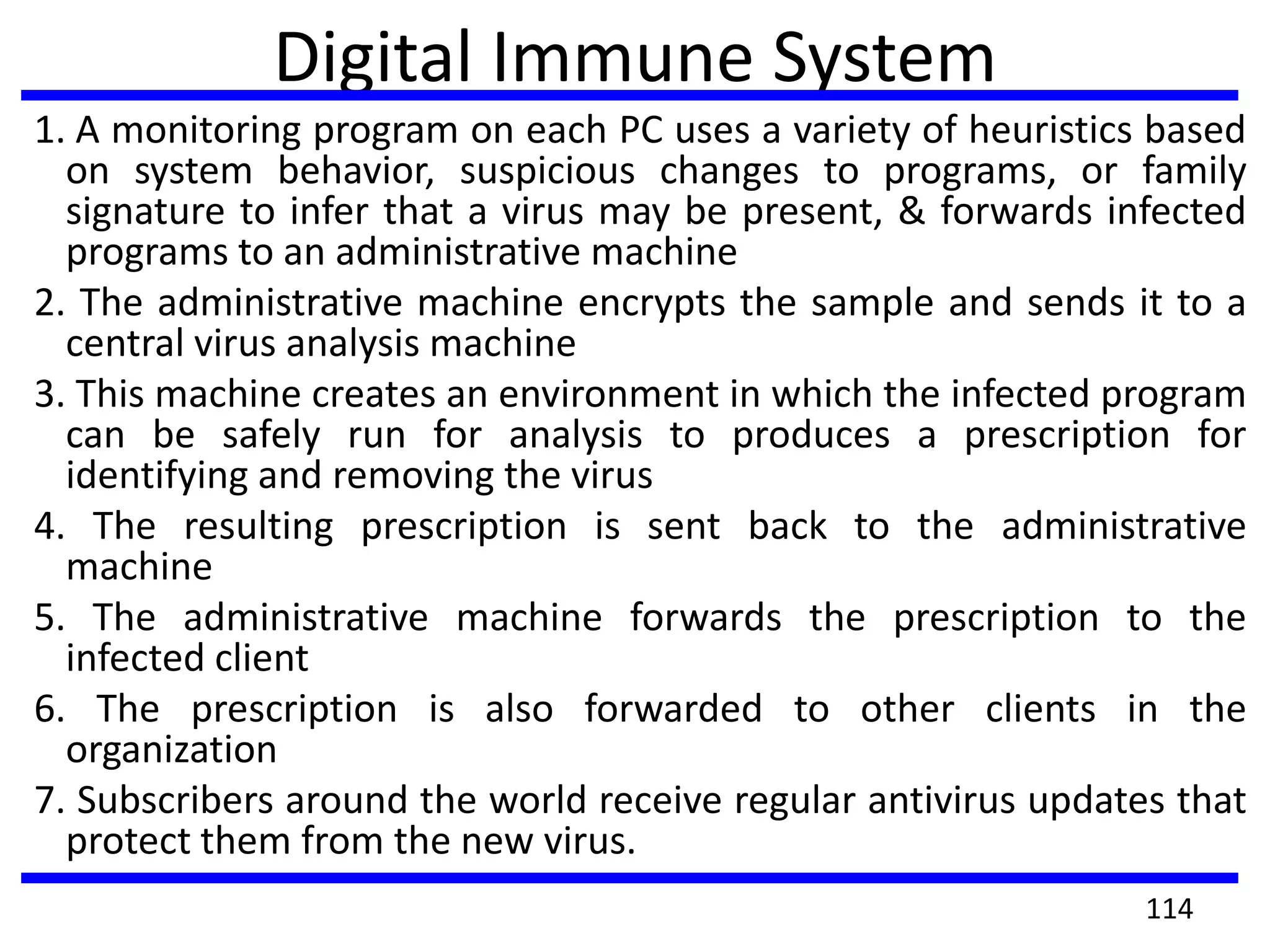 Digital Immune System
1. A monitoring program on each PC uses a variety of heuristics based
on system behavior, suspicious changes to programs, or family
signature to infer that a virus may be present, & forwards infected
programs to an administrative machine
2. The administrative machine encrypts the sample and sends it to a
central virus analysis machine
3. This machine creates an environment in which the infected program
can be safely run for analysis to produces a prescription for
identifying and removing the virus
4. The resulting prescription is sent back to the administrative
machine
5. The administrative machine forwards the prescription to the
infected client
6. The prescription is also forwarded to other clients in the
organization
7. Subscribers around the world receive regular antivirus updates that
protect them from the new virus.
114
 