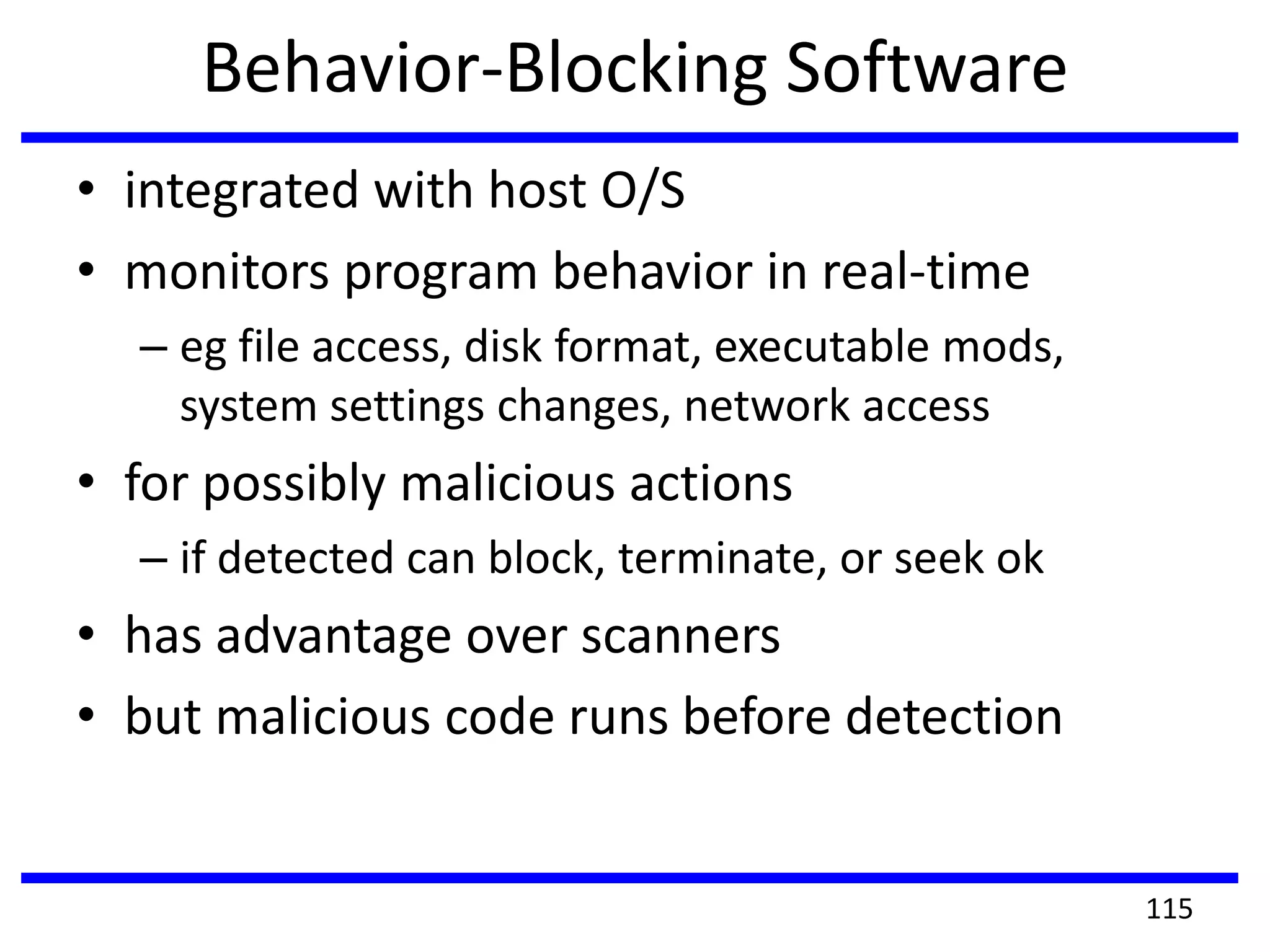 Behavior-Blocking Software
• integrated with host O/S
• monitors program behavior in real-time
– eg file access, disk format, executable mods,
system settings changes, network access
• for possibly malicious actions
– if detected can block, terminate, or seek ok
• has advantage over scanners
• but malicious code runs before detection
115
 