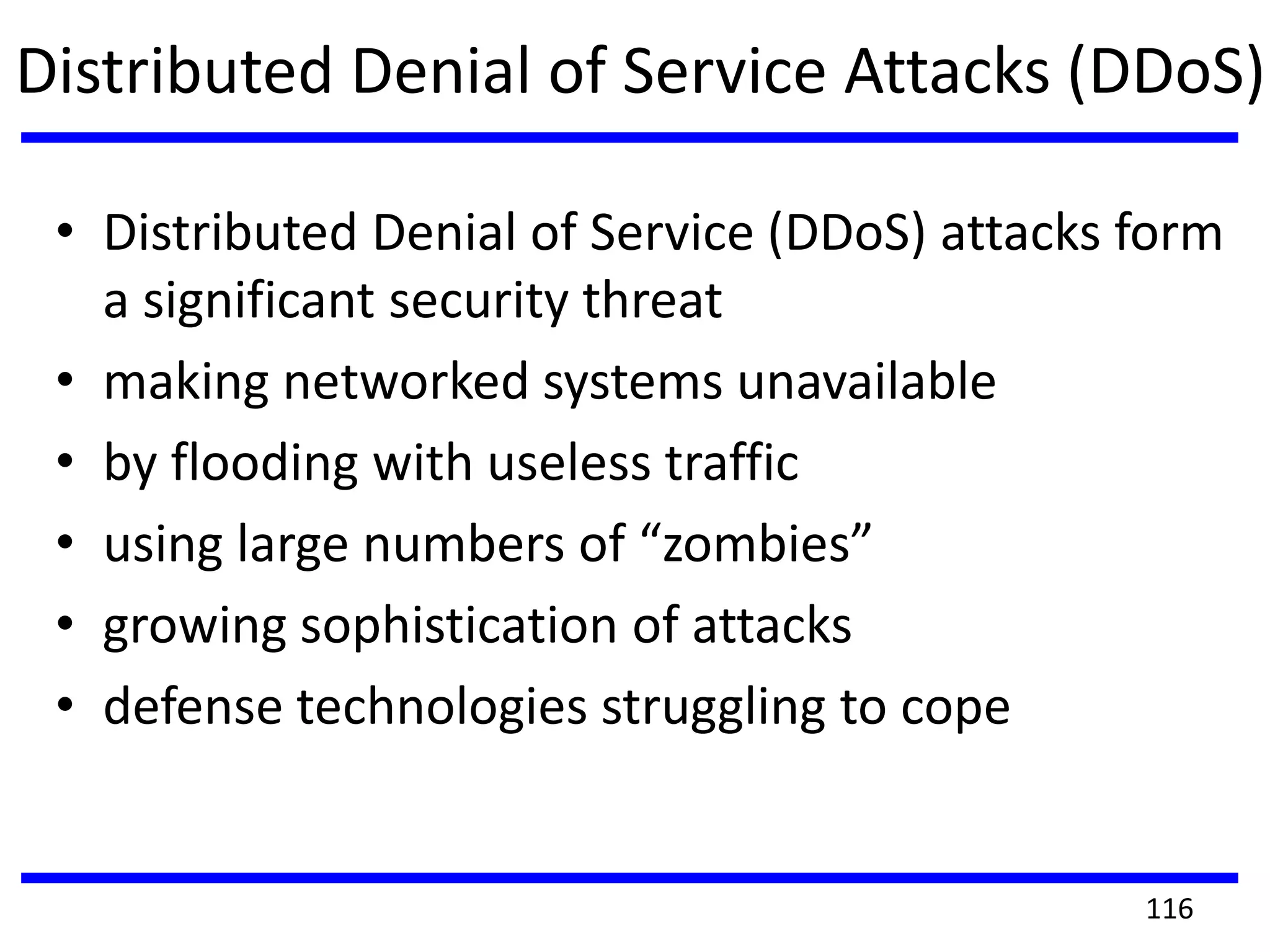 Distributed Denial of Service Attacks (DDoS)
• Distributed Denial of Service (DDoS) attacks form
a significant security threat
• making networked systems unavailable
• by flooding with useless traffic
• using large numbers of “zombies”
• growing sophistication of attacks
• defense technologies struggling to cope
116
 