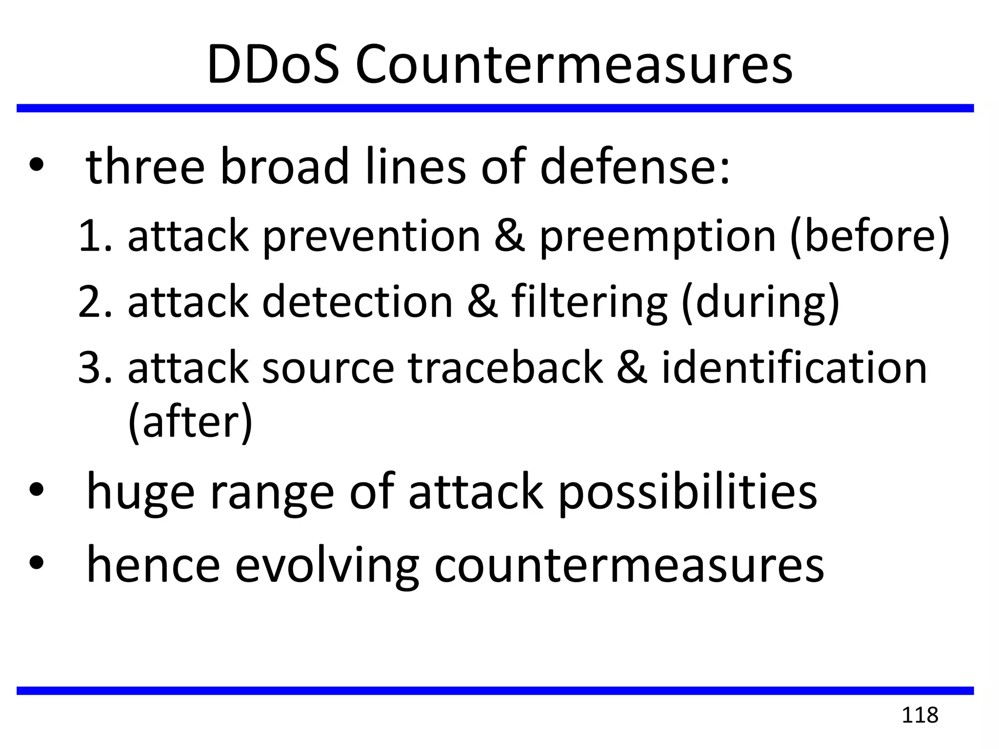 DDoS Countermeasures
• three broad lines of defense:
1. attack prevention & preemption (before)
2. attack detection & filtering (during)
3. attack source traceback & identification
(after)
• huge range of attack possibilities
• hence evolving countermeasures
118
 