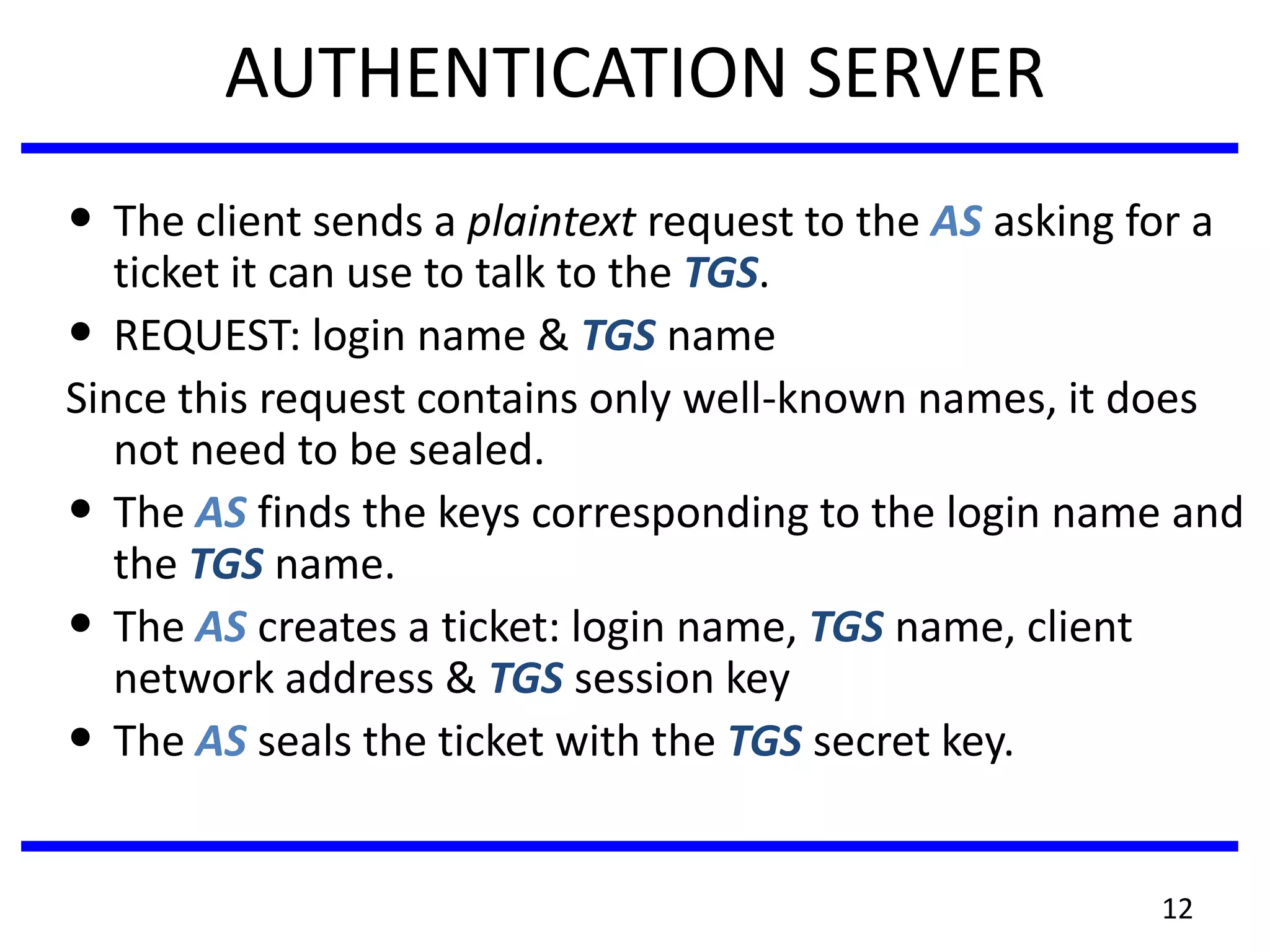 12
AUTHENTICATION SERVER
• The client sends a plaintext request to the AS asking for a
ticket it can use to talk to the TGS.
• REQUEST: login name & TGS name
Since this request contains only well-known names, it does
not need to be sealed.
• The AS finds the keys corresponding to the login name and
the TGS name.
• The AS creates a ticket: login name, TGS name, client
network address & TGS session key
• The AS seals the ticket with the TGS secret key.
 
