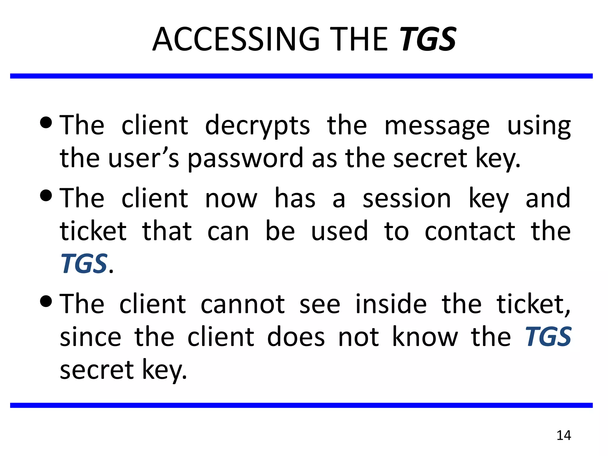 14
ACCESSING THE TGS
•The client decrypts the message using
the user’s password as the secret key.
•The client now has a session key and
ticket that can be used to contact the
TGS.
•The client cannot see inside the ticket,
since the client does not know the TGS
secret key.
 