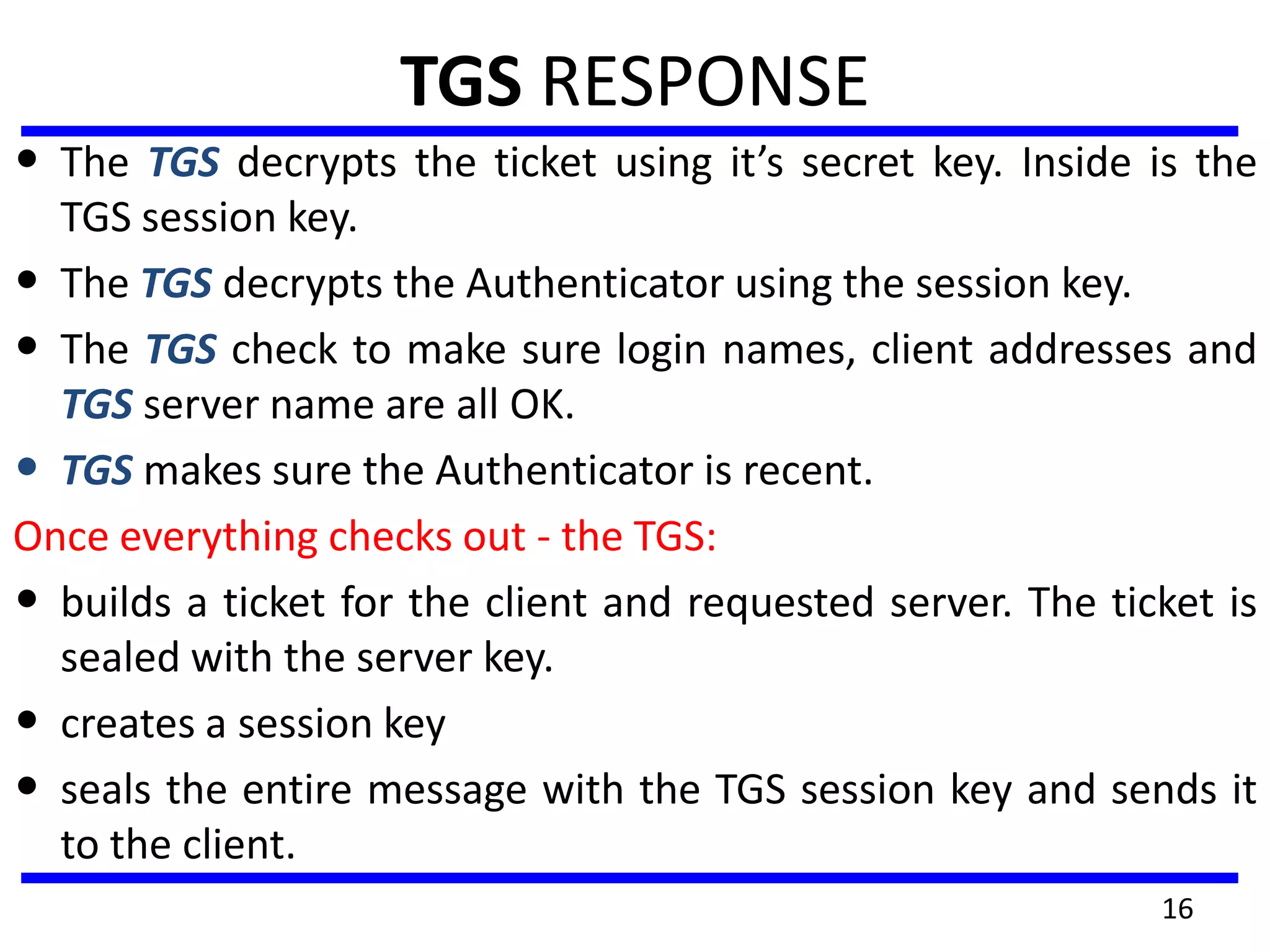 16
TGS RESPONSE
• The TGS decrypts the ticket using it’s secret key. Inside is the
TGS session key.
• The TGS decrypts the Authenticator using the session key.
• The TGS check to make sure login names, client addresses and
TGS server name are all OK.
• TGS makes sure the Authenticator is recent.
Once everything checks out - the TGS:
• builds a ticket for the client and requested server. The ticket is
sealed with the server key.
• creates a session key
• seals the entire message with the TGS session key and sends it
to the client.
 