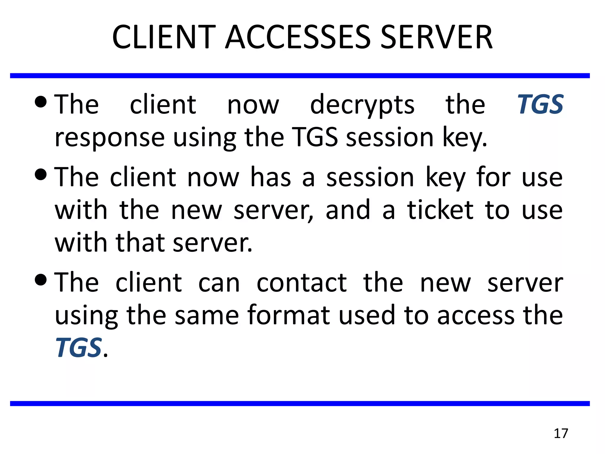 17
CLIENT ACCESSES SERVER
•The client now decrypts the TGS
response using the TGS session key.
•The client now has a session key for use
with the new server, and a ticket to use
with that server.
•The client can contact the new server
using the same format used to access the
TGS.
 
