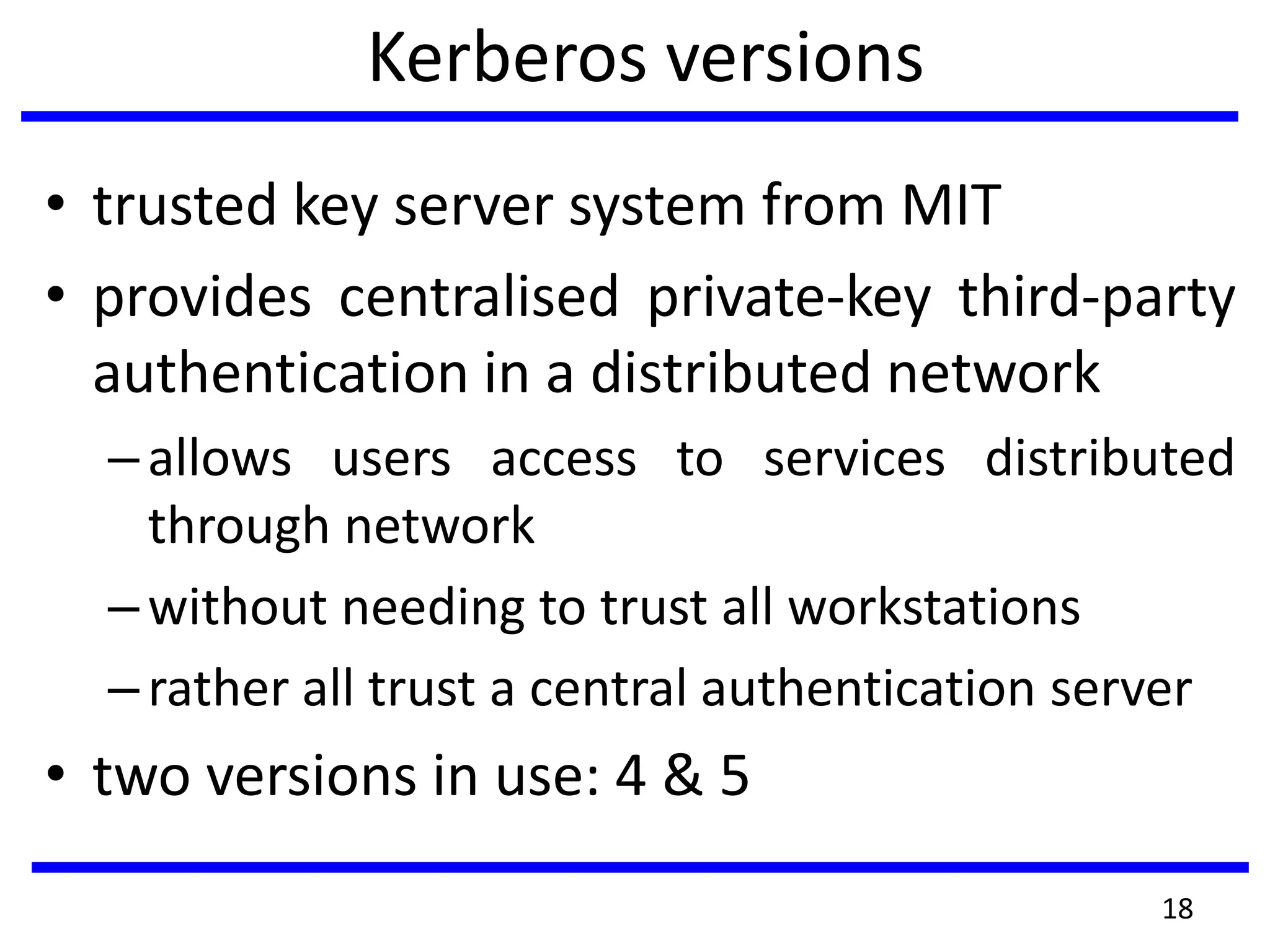 Kerberos versions
• trusted key server system from MIT
• provides centralised private-key third-party
authentication in a distributed network
–allows users access to services distributed
through network
–without needing to trust all workstations
–rather all trust a central authentication server
• two versions in use: 4 & 5
18
 