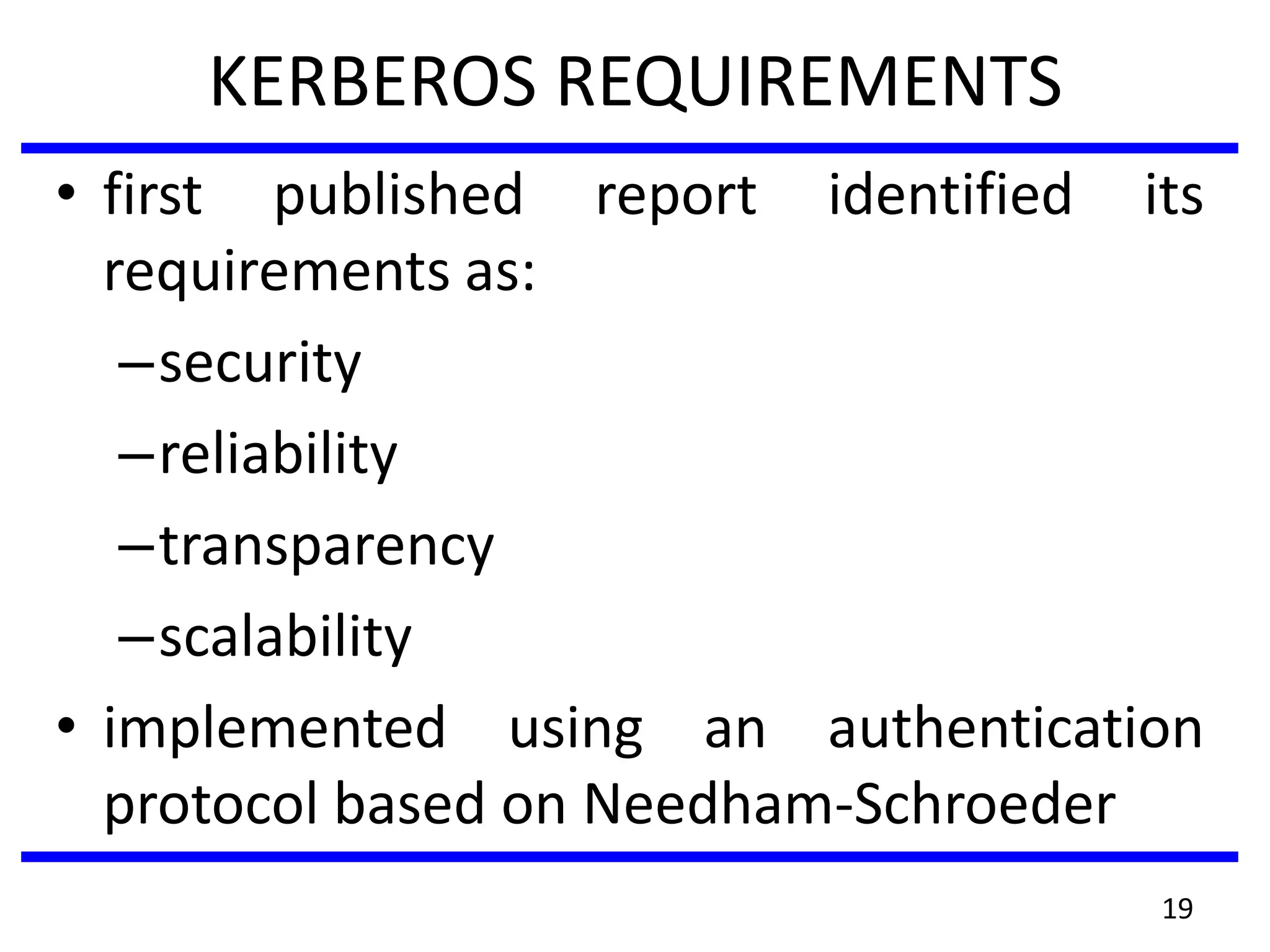 KERBEROS REQUIREMENTS
• first published report identified its
requirements as:
–security
–reliability
–transparency
–scalability
• implemented using an authentication
protocol based on Needham-Schroeder
19
 