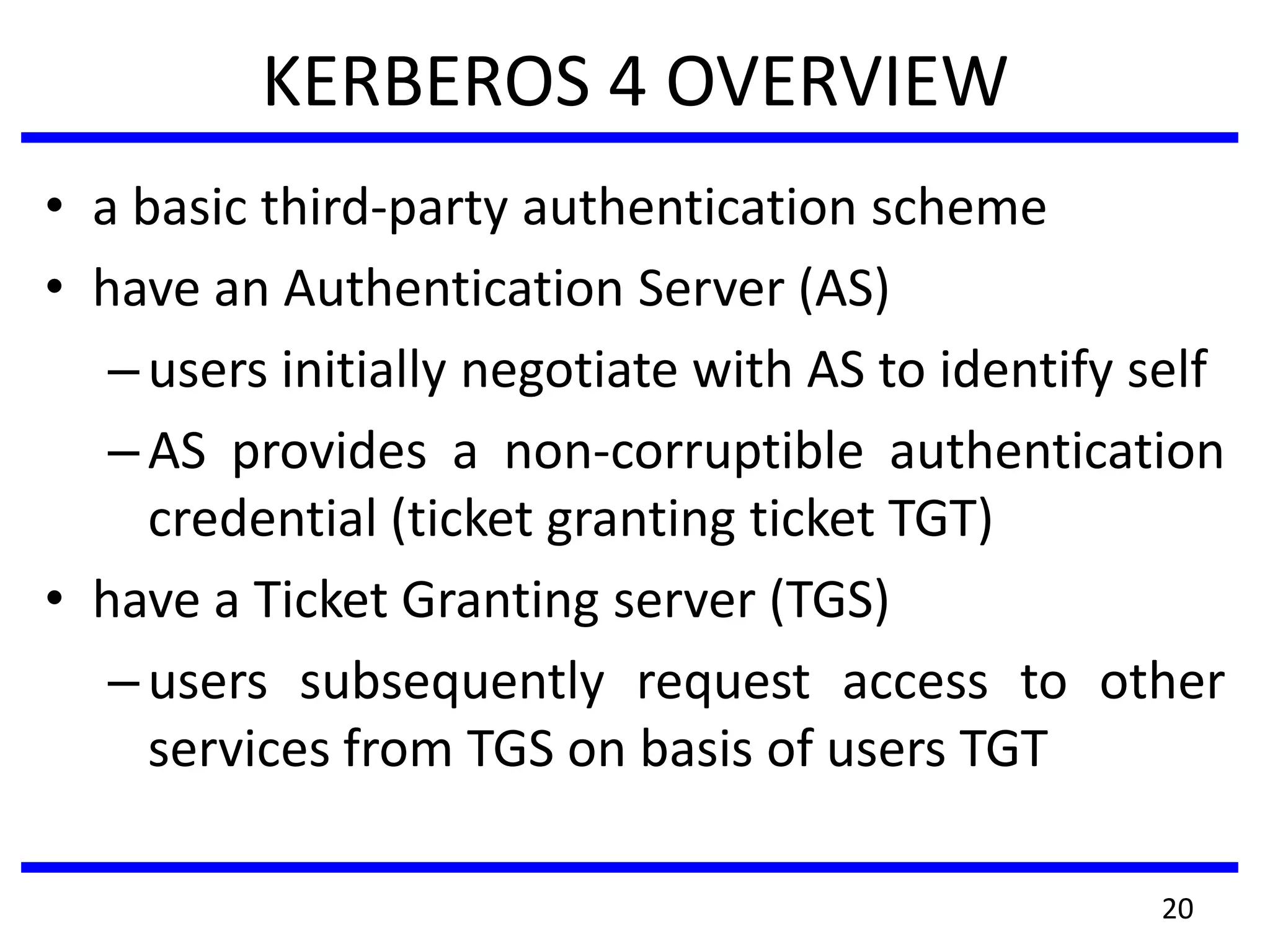 KERBEROS 4 OVERVIEW
• a basic third-party authentication scheme
• have an Authentication Server (AS)
–users initially negotiate with AS to identify self
–AS provides a non-corruptible authentication
credential (ticket granting ticket TGT)
• have a Ticket Granting server (TGS)
–users subsequently request access to other
services from TGS on basis of users TGT
20
 