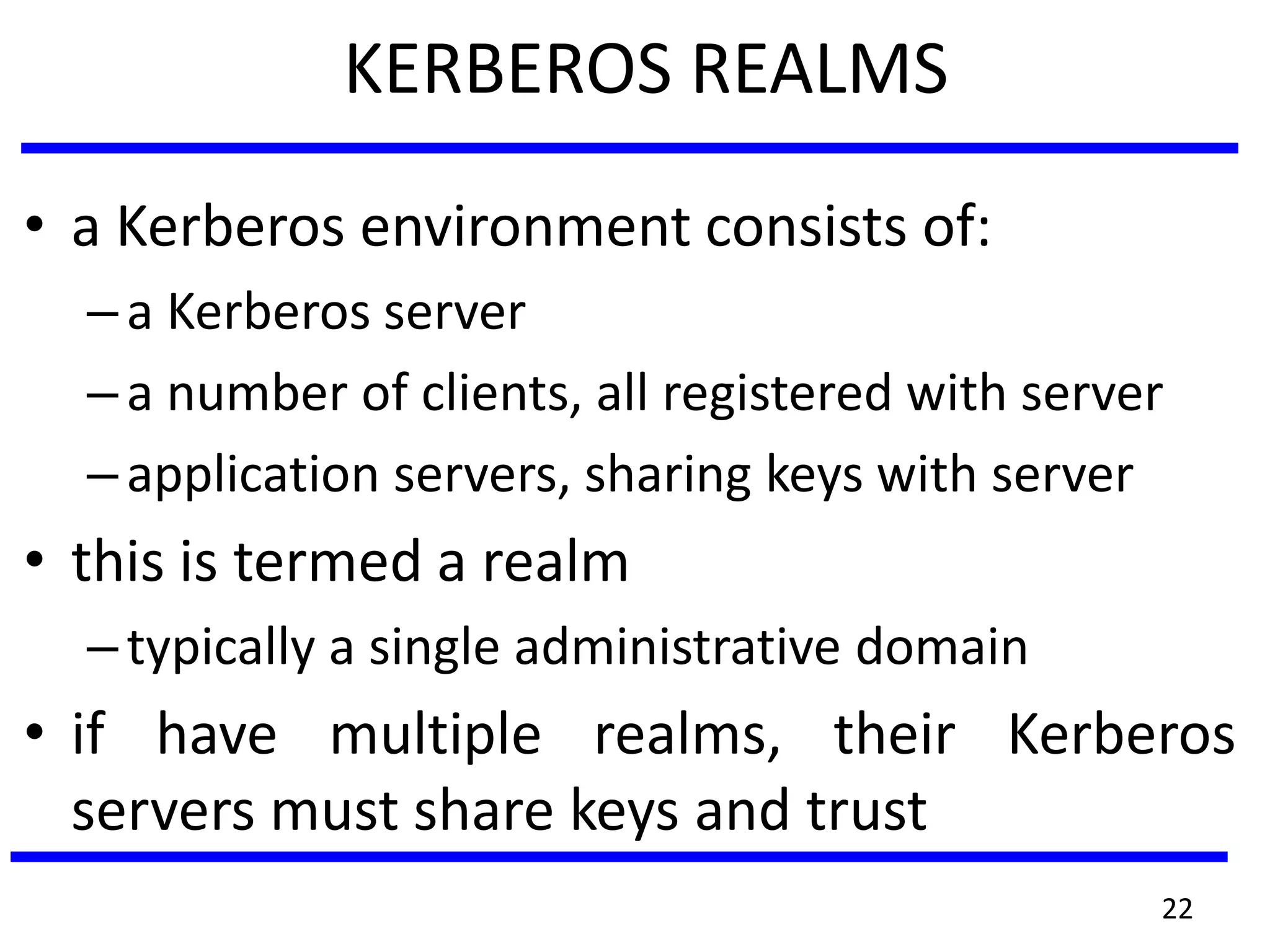 KERBEROS REALMS
• a Kerberos environment consists of:
–a Kerberos server
–a number of clients, all registered with server
–application servers, sharing keys with server
• this is termed a realm
–typically a single administrative domain
• if have multiple realms, their Kerberos
servers must share keys and trust
22
 