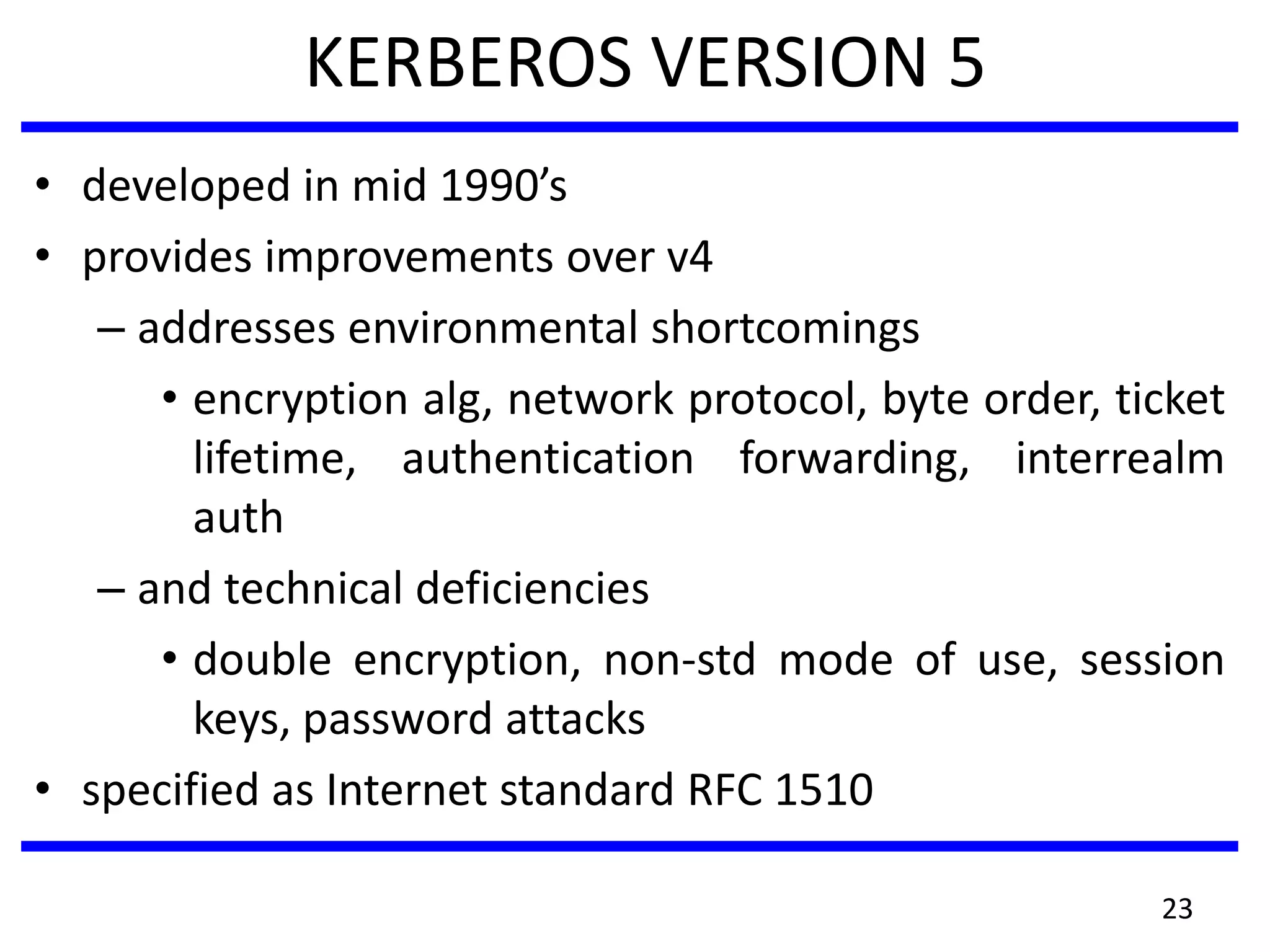 KERBEROS VERSION 5
• developed in mid 1990’s
• provides improvements over v4
– addresses environmental shortcomings
• encryption alg, network protocol, byte order, ticket
lifetime, authentication forwarding, interrealm
auth
– and technical deficiencies
• double encryption, non-std mode of use, session
keys, password attacks
• specified as Internet standard RFC 1510
23
 