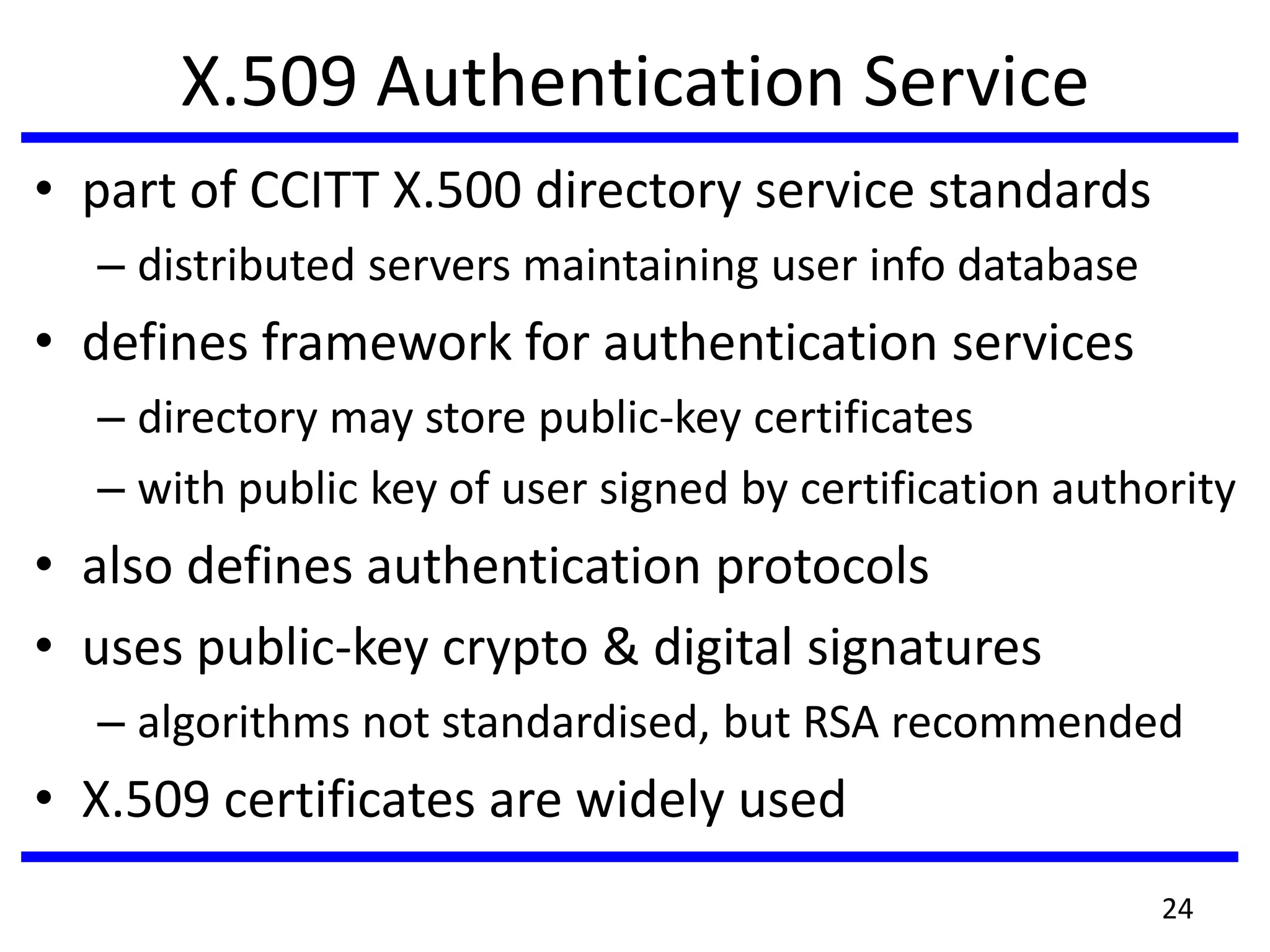 X.509 Authentication Service
• part of CCITT X.500 directory service standards
– distributed servers maintaining user info database
• defines framework for authentication services
– directory may store public-key certificates
– with public key of user signed by certification authority
• also defines authentication protocols
• uses public-key crypto & digital signatures
– algorithms not standardised, but RSA recommended
• X.509 certificates are widely used
24
 
