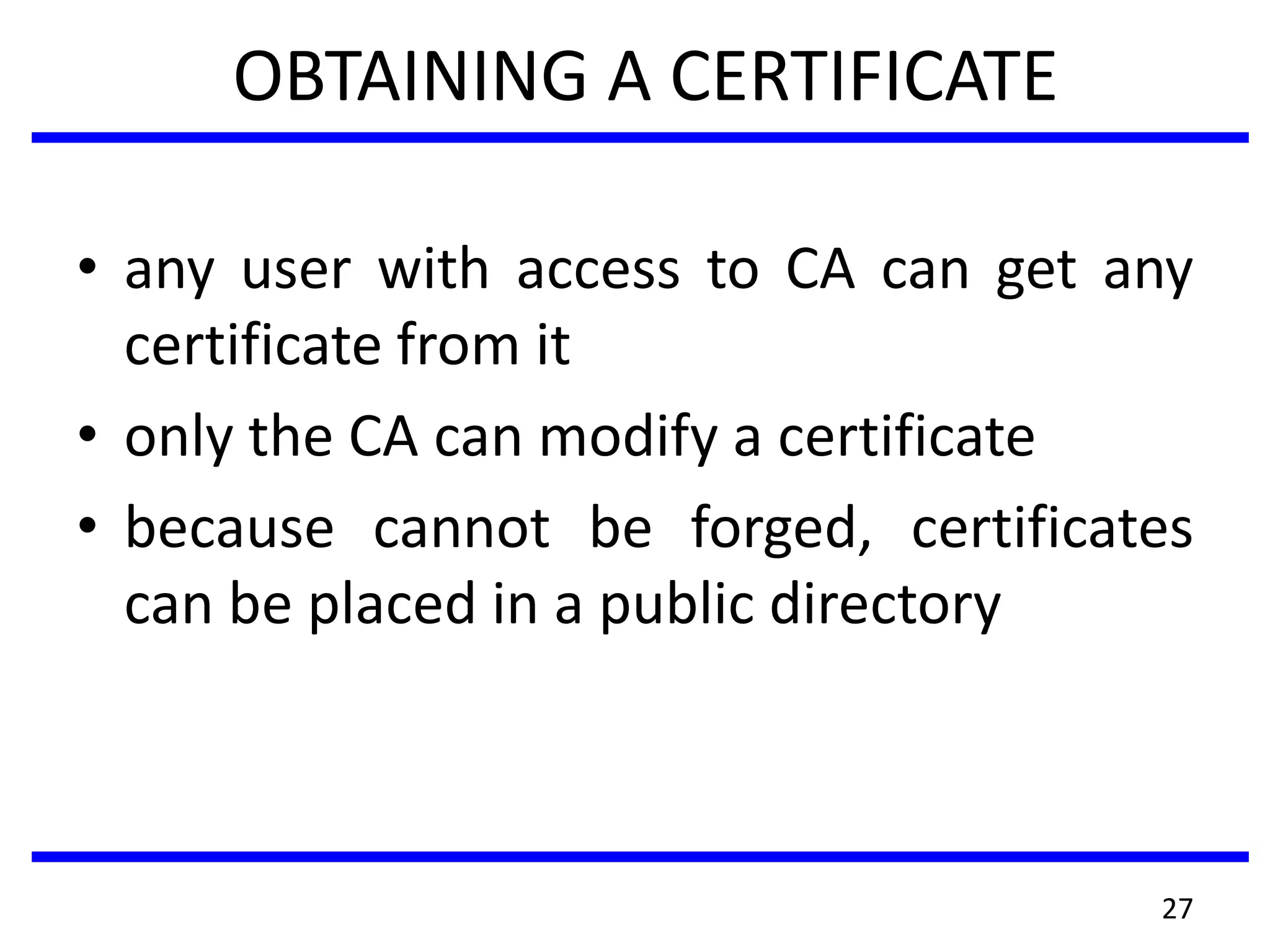 OBTAINING A CERTIFICATE
• any user with access to CA can get any
certificate from it
• only the CA can modify a certificate
• because cannot be forged, certificates
can be placed in a public directory
27
 