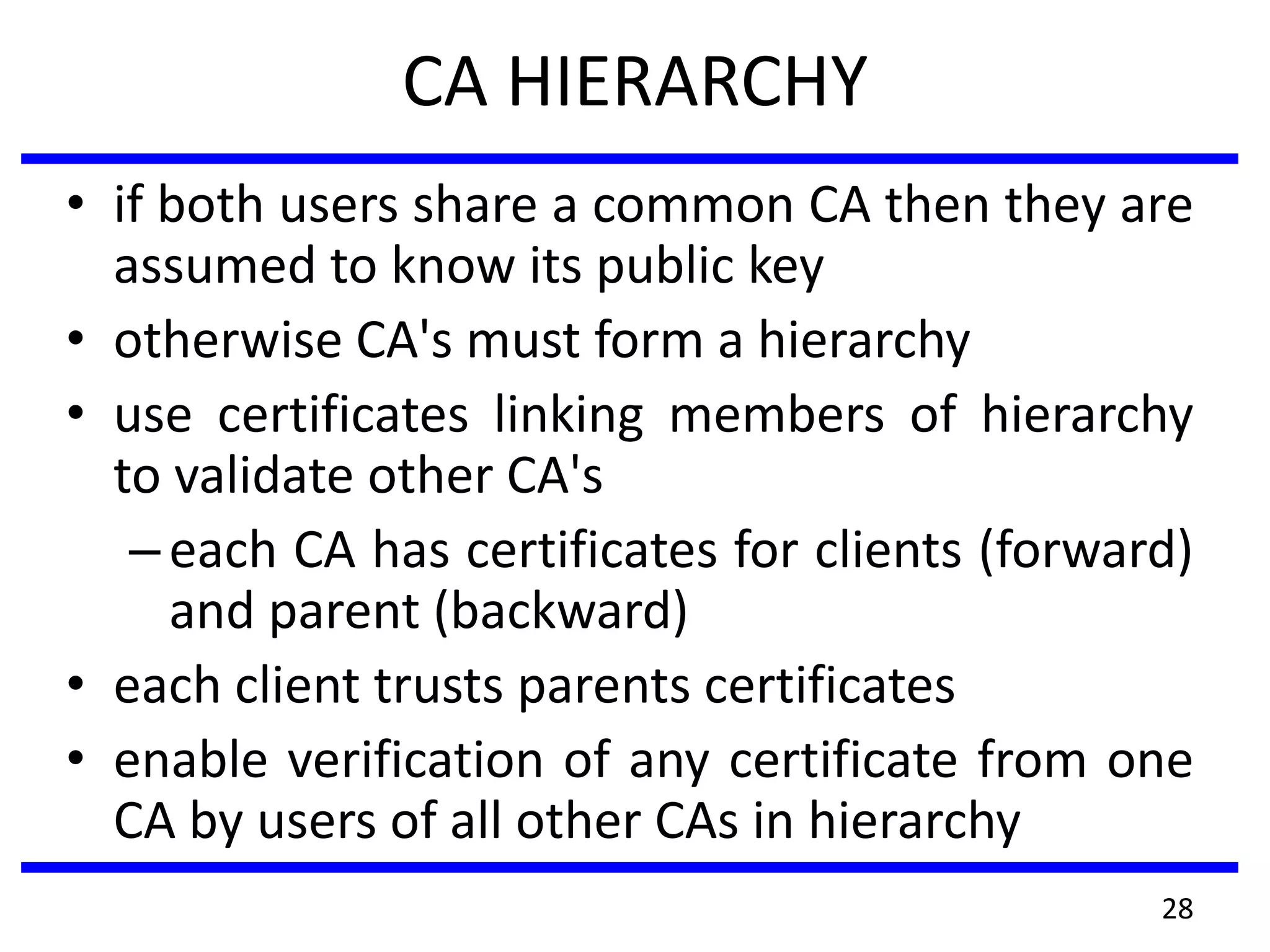 CA HIERARCHY
• if both users share a common CA then they are
assumed to know its public key
• otherwise CA's must form a hierarchy
• use certificates linking members of hierarchy
to validate other CA's
–each CA has certificates for clients (forward)
and parent (backward)
• each client trusts parents certificates
• enable verification of any certificate from one
CA by users of all other CAs in hierarchy
28
 