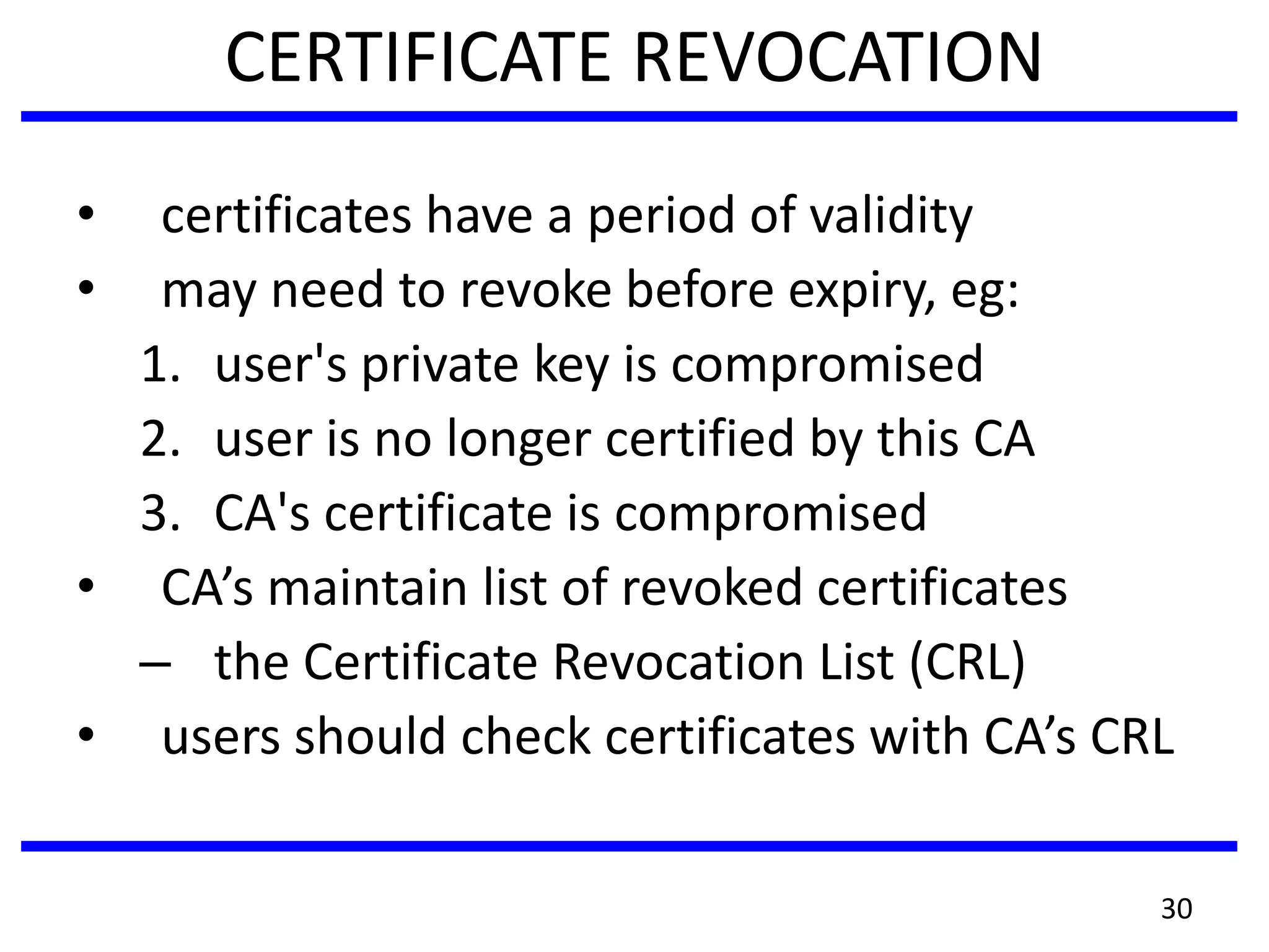 CERTIFICATE REVOCATION
• certificates have a period of validity
• may need to revoke before expiry, eg:
1. user's private key is compromised
2. user is no longer certified by this CA
3. CA's certificate is compromised
• CA’s maintain list of revoked certificates
– the Certificate Revocation List (CRL)
• users should check certificates with CA’s CRL
30
 