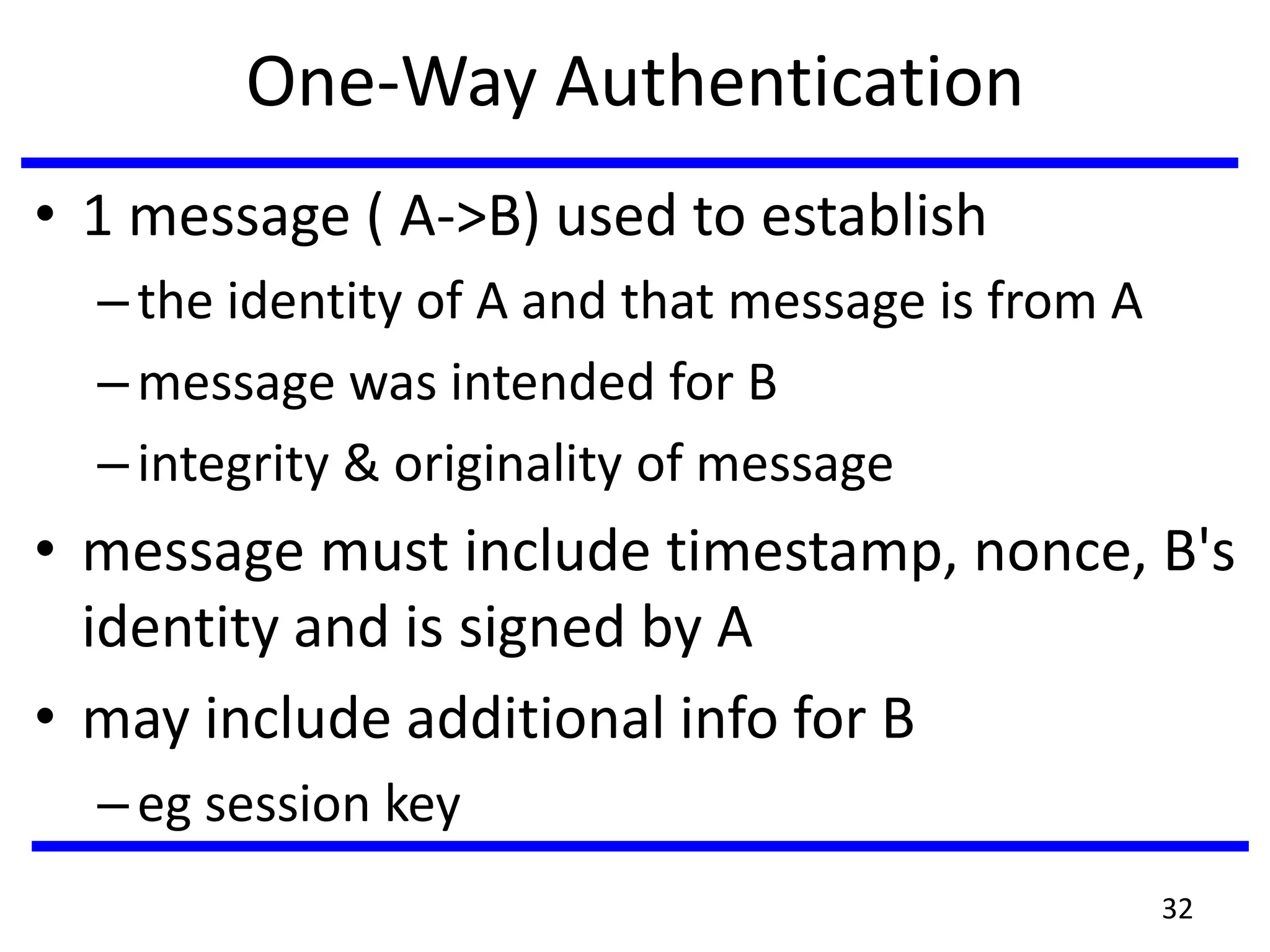 One-Way Authentication
• 1 message ( A->B) used to establish
–the identity of A and that message is from A
–message was intended for B
–integrity & originality of message
• message must include timestamp, nonce, B's
identity and is signed by A
• may include additional info for B
–eg session key
32
 