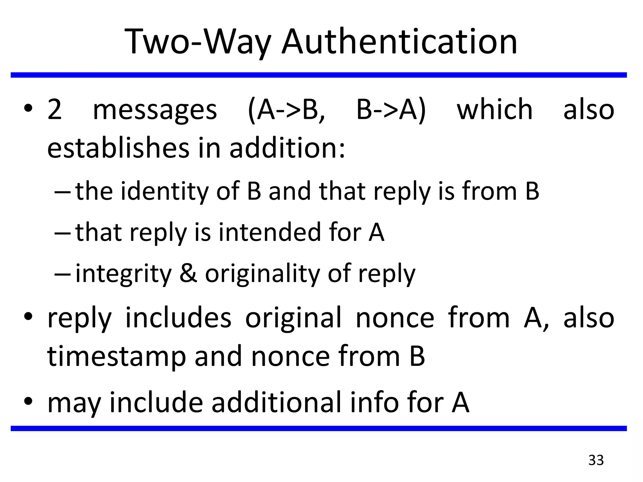 Two-Way Authentication
• 2 messages (A->B, B->A) which also
establishes in addition:
–the identity of B and that reply is from B
–that reply is intended for A
–integrity & originality of reply
• reply includes original nonce from A, also
timestamp and nonce from B
• may include additional info for A
33
 