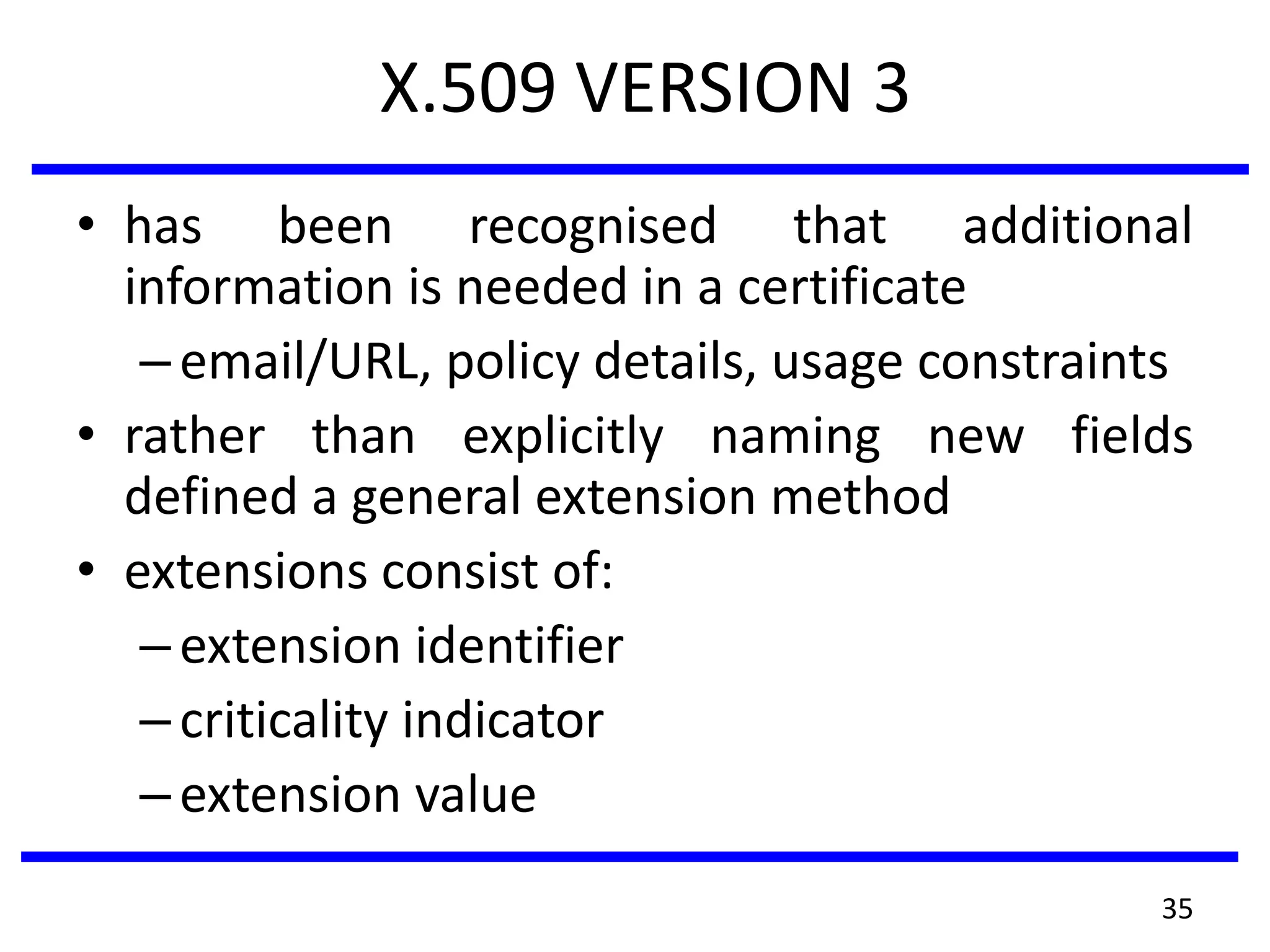 X.509 VERSION 3
• has been recognised that additional
information is needed in a certificate
–email/URL, policy details, usage constraints
• rather than explicitly naming new fields
defined a general extension method
• extensions consist of:
–extension identifier
–criticality indicator
–extension value
35
 