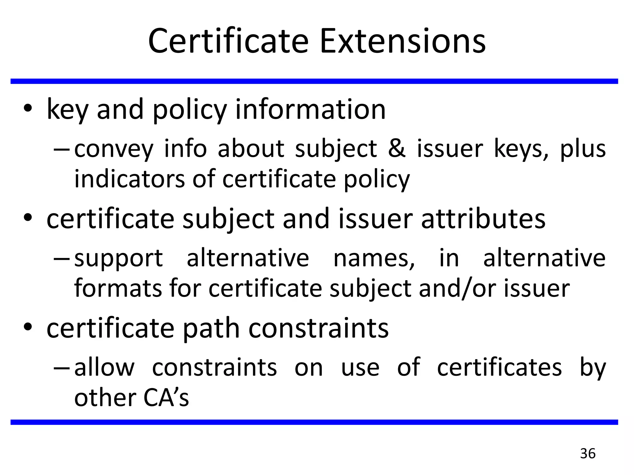 Certificate Extensions
• key and policy information
–convey info about subject & issuer keys, plus
indicators of certificate policy
• certificate subject and issuer attributes
–support alternative names, in alternative
formats for certificate subject and/or issuer
• certificate path constraints
–allow constraints on use of certificates by
other CA’s
36
 