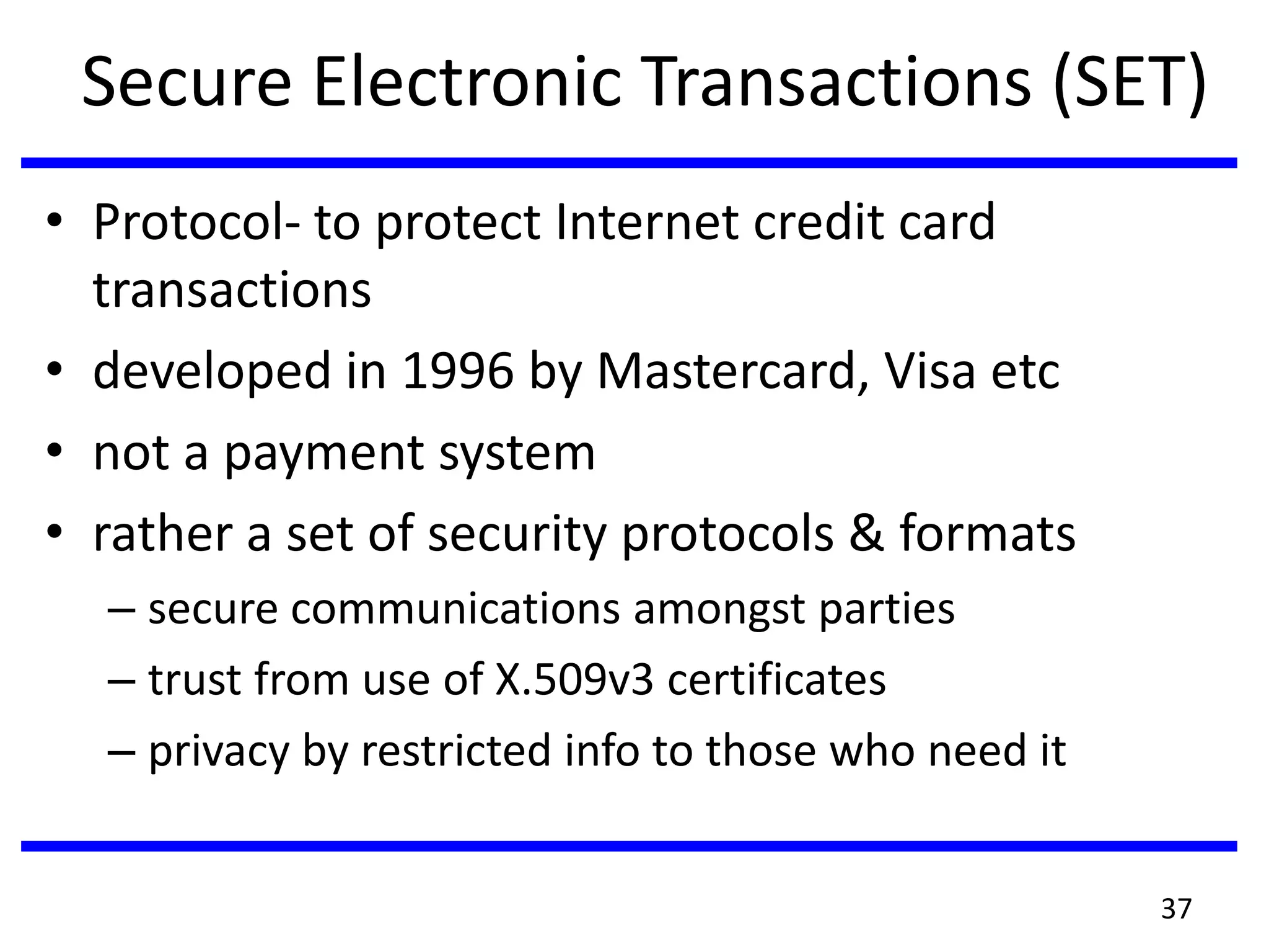 Secure Electronic Transactions (SET)
• Protocol- to protect Internet credit card
transactions
• developed in 1996 by Mastercard, Visa etc
• not a payment system
• rather a set of security protocols & formats
– secure communications amongst parties
– trust from use of X.509v3 certificates
– privacy by restricted info to those who need it
37
 