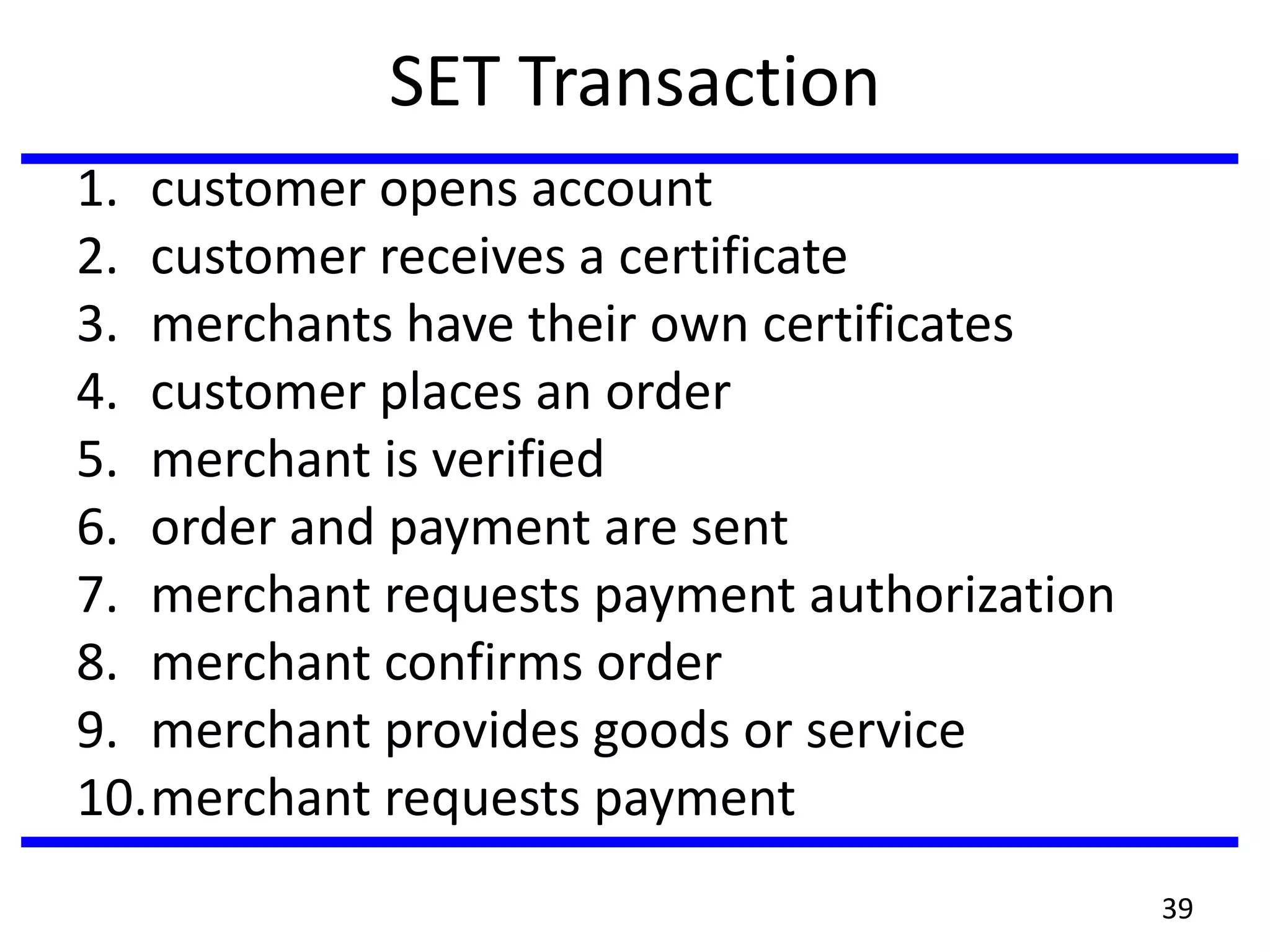 SET Transaction
1. customer opens account
2. customer receives a certificate
3. merchants have their own certificates
4. customer places an order
5. merchant is verified
6. order and payment are sent
7. merchant requests payment authorization
8. merchant confirms order
9. merchant provides goods or service
10.merchant requests payment
39
 