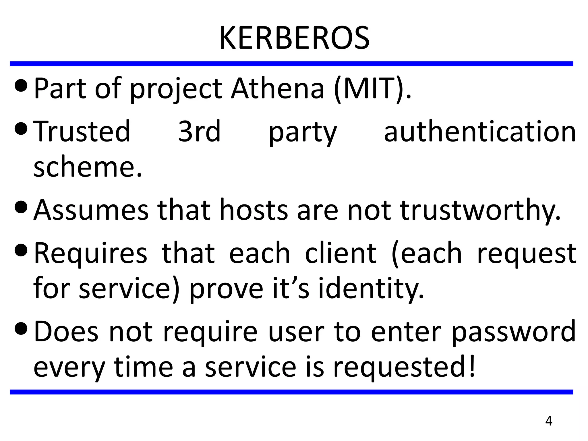 KERBEROS
•Part of project Athena (MIT).
•Trusted 3rd party authentication
scheme.
•Assumes that hosts are not trustworthy.
•Requires that each client (each request
for service) prove it’s identity.
•Does not require user to enter password
every time a service is requested!
4
 