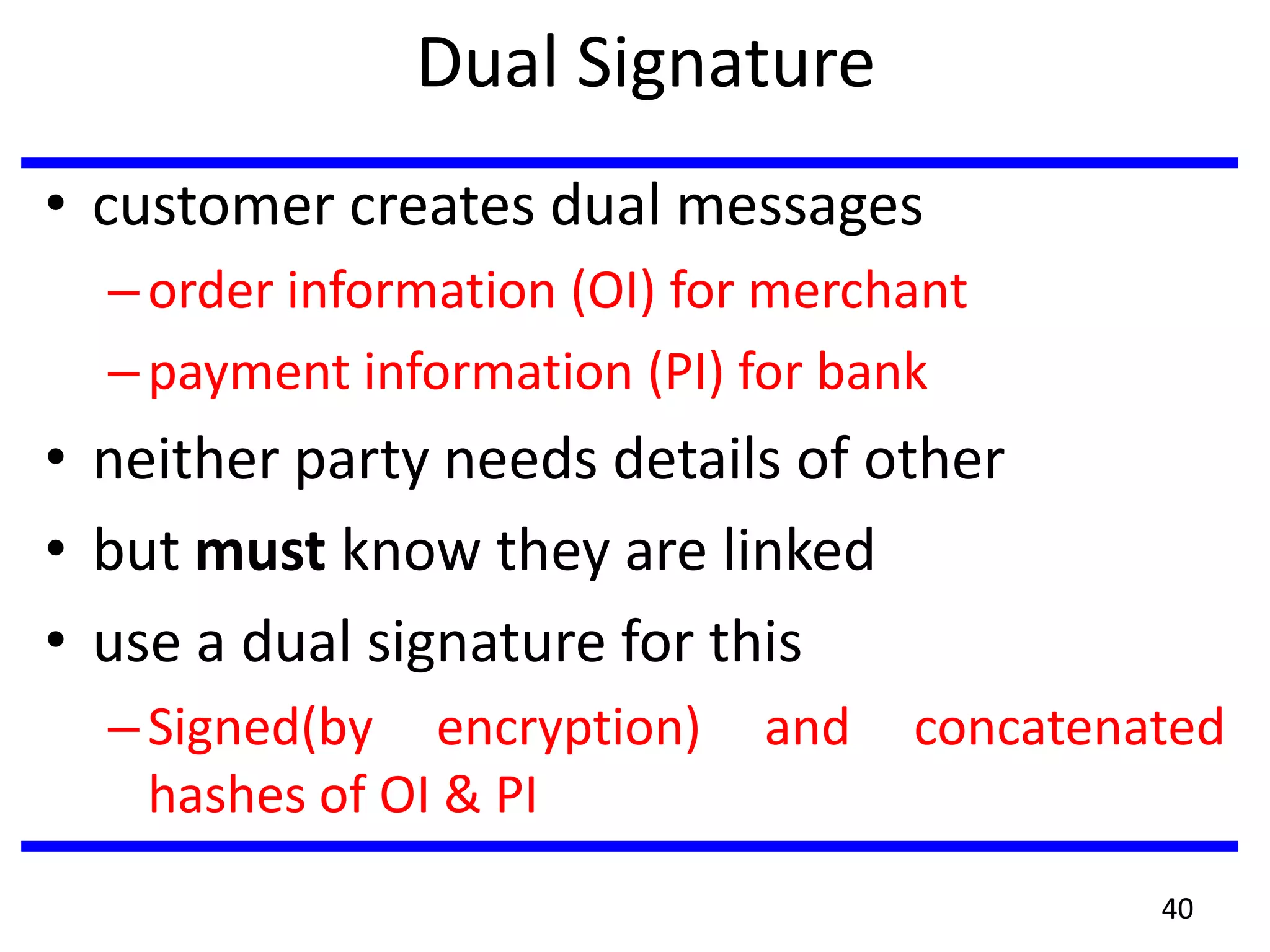 Dual Signature
• customer creates dual messages
–order information (OI) for merchant
–payment information (PI) for bank
• neither party needs details of other
• but must know they are linked
• use a dual signature for this
–Signed(by encryption) and concatenated
hashes of OI & PI
40
 