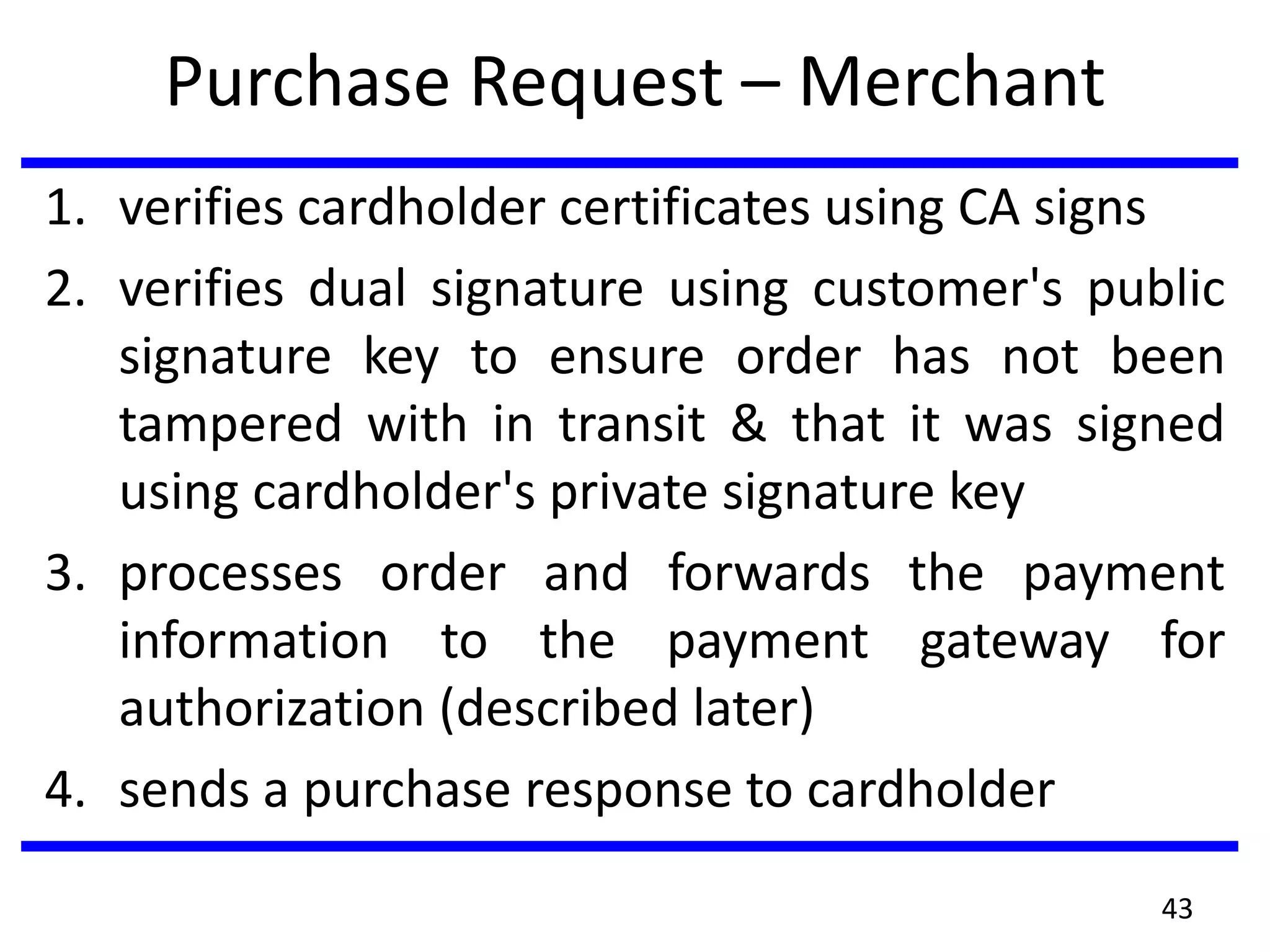Purchase Request – Merchant
1. verifies cardholder certificates using CA signs
2. verifies dual signature using customer's public
signature key to ensure order has not been
tampered with in transit & that it was signed
using cardholder's private signature key
3. processes order and forwards the payment
information to the payment gateway for
authorization (described later)
4. sends a purchase response to cardholder
43
 
