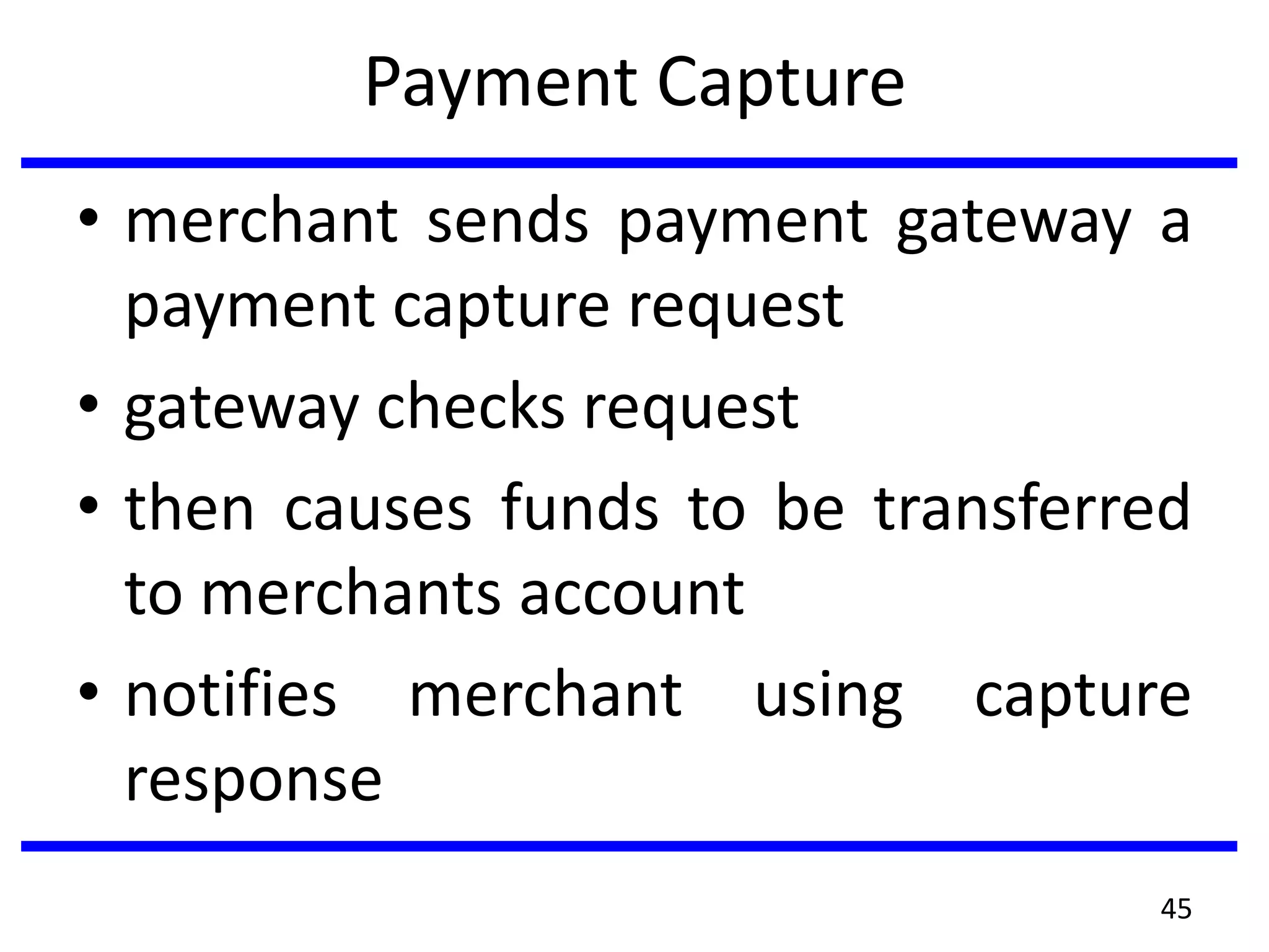 Payment Capture
• merchant sends payment gateway a
payment capture request
• gateway checks request
• then causes funds to be transferred
to merchants account
• notifies merchant using capture
response
45
 