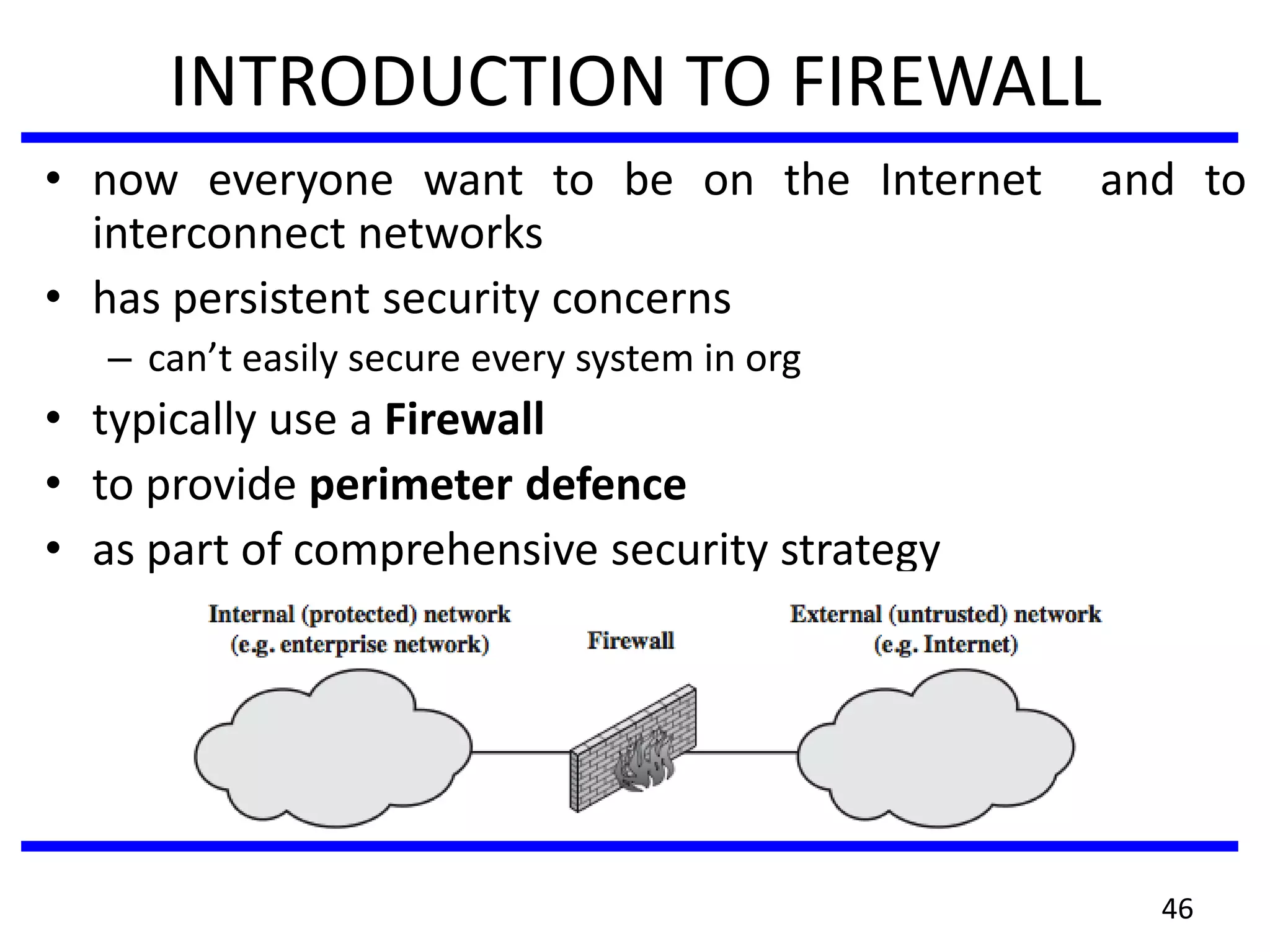 INTRODUCTION TO FIREWALL
• now everyone want to be on the Internet and to
interconnect networks
• has persistent security concerns
– can’t easily secure every system in org
• typically use a Firewall
• to provide perimeter defence
• as part of comprehensive security strategy
46
 