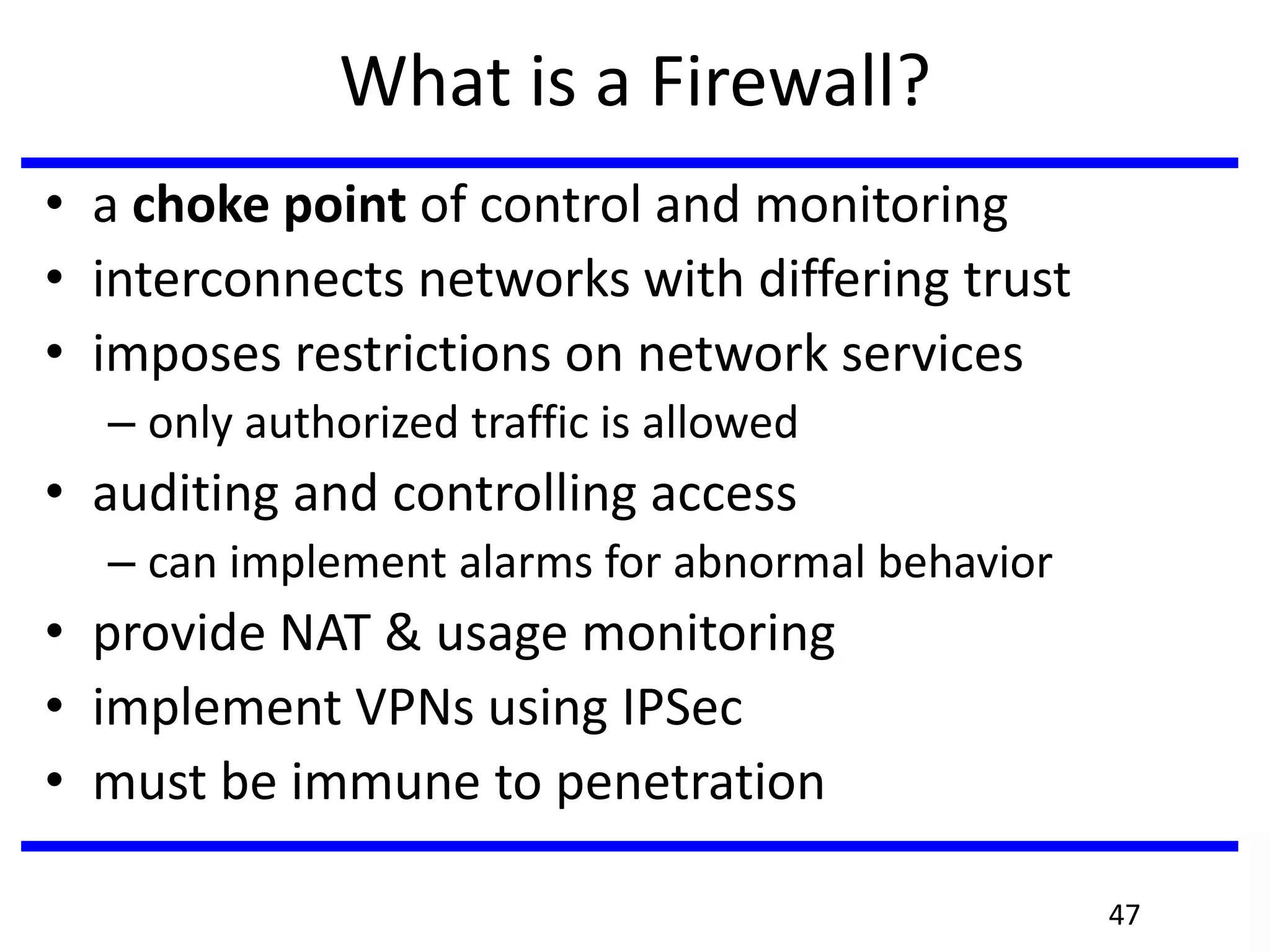 What is a Firewall?
• a choke point of control and monitoring
• interconnects networks with differing trust
• imposes restrictions on network services
– only authorized traffic is allowed
• auditing and controlling access
– can implement alarms for abnormal behavior
• provide NAT & usage monitoring
• implement VPNs using IPSec
• must be immune to penetration
47
 