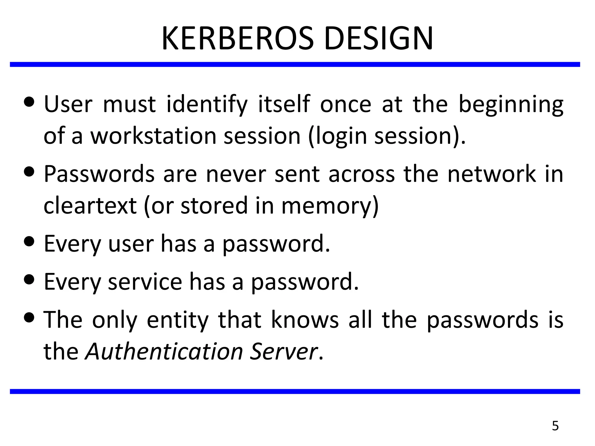 KERBEROS DESIGN
• User must identify itself once at the beginning
of a workstation session (login session).
• Passwords are never sent across the network in
cleartext (or stored in memory)
• Every user has a password.
• Every service has a password.
• The only entity that knows all the passwords is
the Authentication Server.
5
 