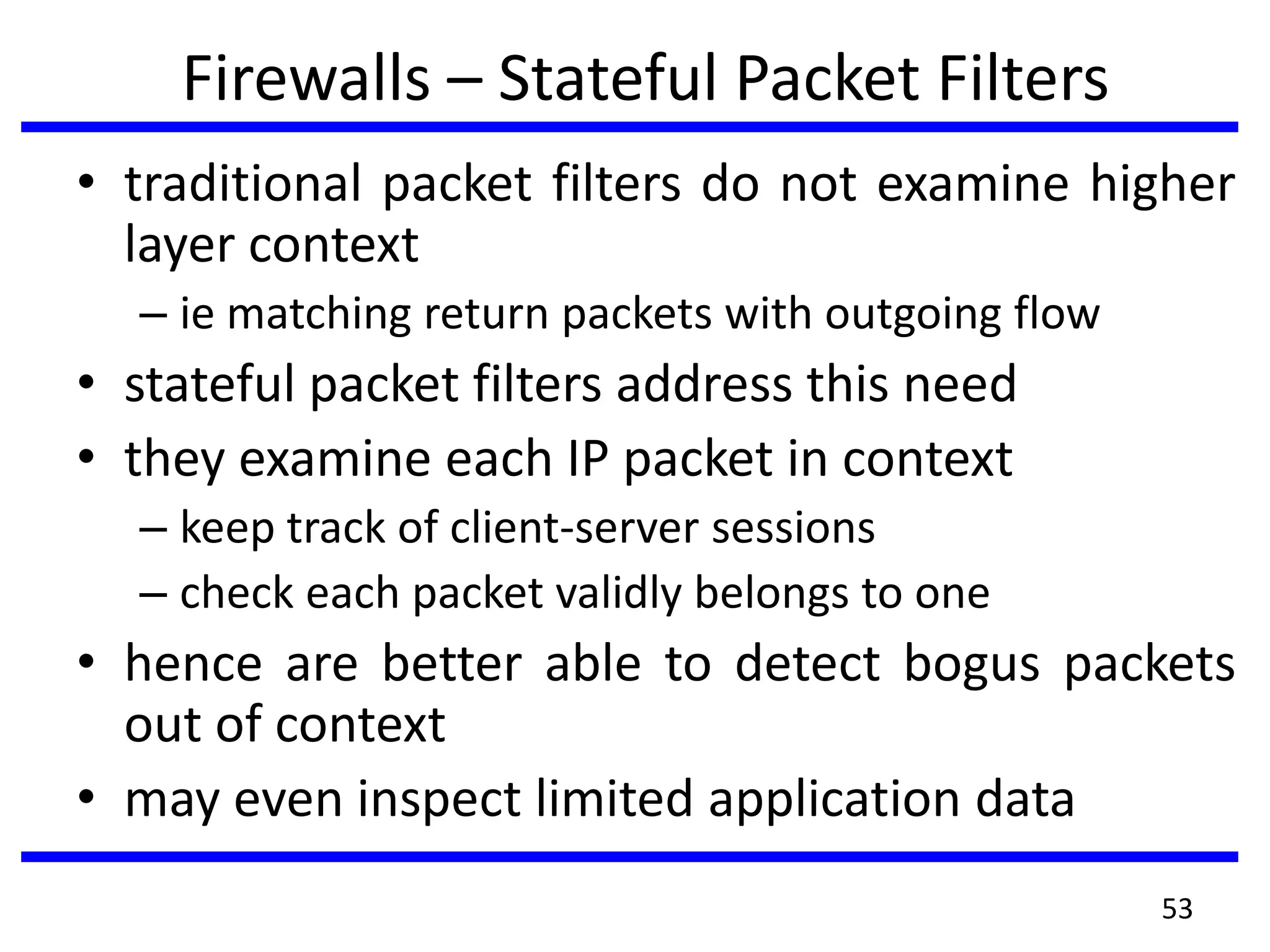 Firewalls – Stateful Packet Filters
• traditional packet filters do not examine higher
layer context
– ie matching return packets with outgoing flow
• stateful packet filters address this need
• they examine each IP packet in context
– keep track of client-server sessions
– check each packet validly belongs to one
• hence are better able to detect bogus packets
out of context
• may even inspect limited application data
53
 