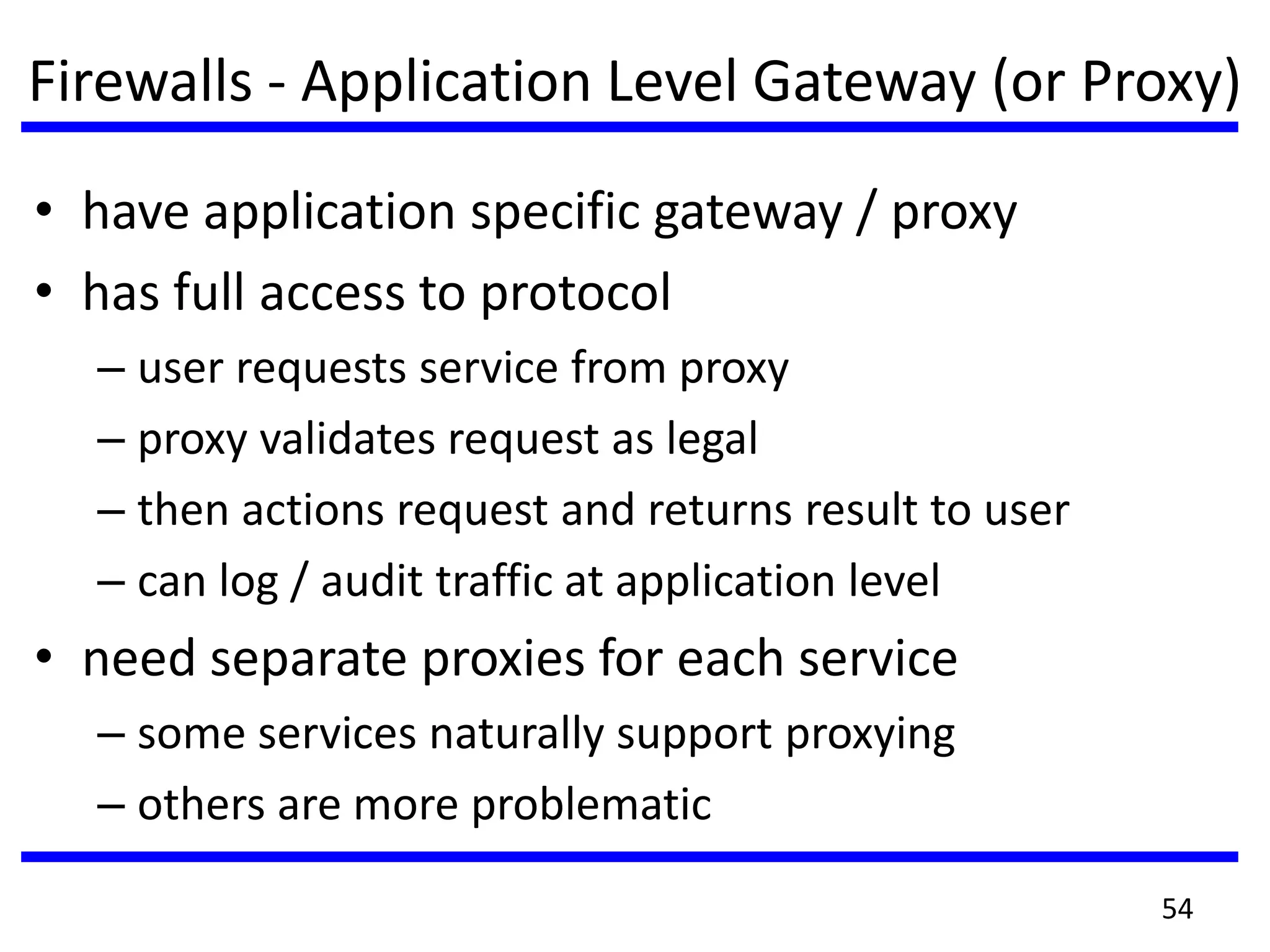 Firewalls - Application Level Gateway (or Proxy)
• have application specific gateway / proxy
• has full access to protocol
– user requests service from proxy
– proxy validates request as legal
– then actions request and returns result to user
– can log / audit traffic at application level
• need separate proxies for each service
– some services naturally support proxying
– others are more problematic
54
 