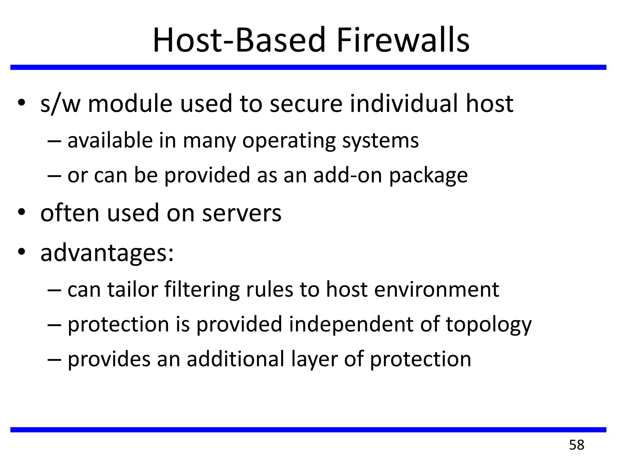Host-Based Firewalls
• s/w module used to secure individual host
– available in many operating systems
– or can be provided as an add-on package
• often used on servers
• advantages:
– can tailor filtering rules to host environment
– protection is provided independent of topology
– provides an additional layer of protection
58
 