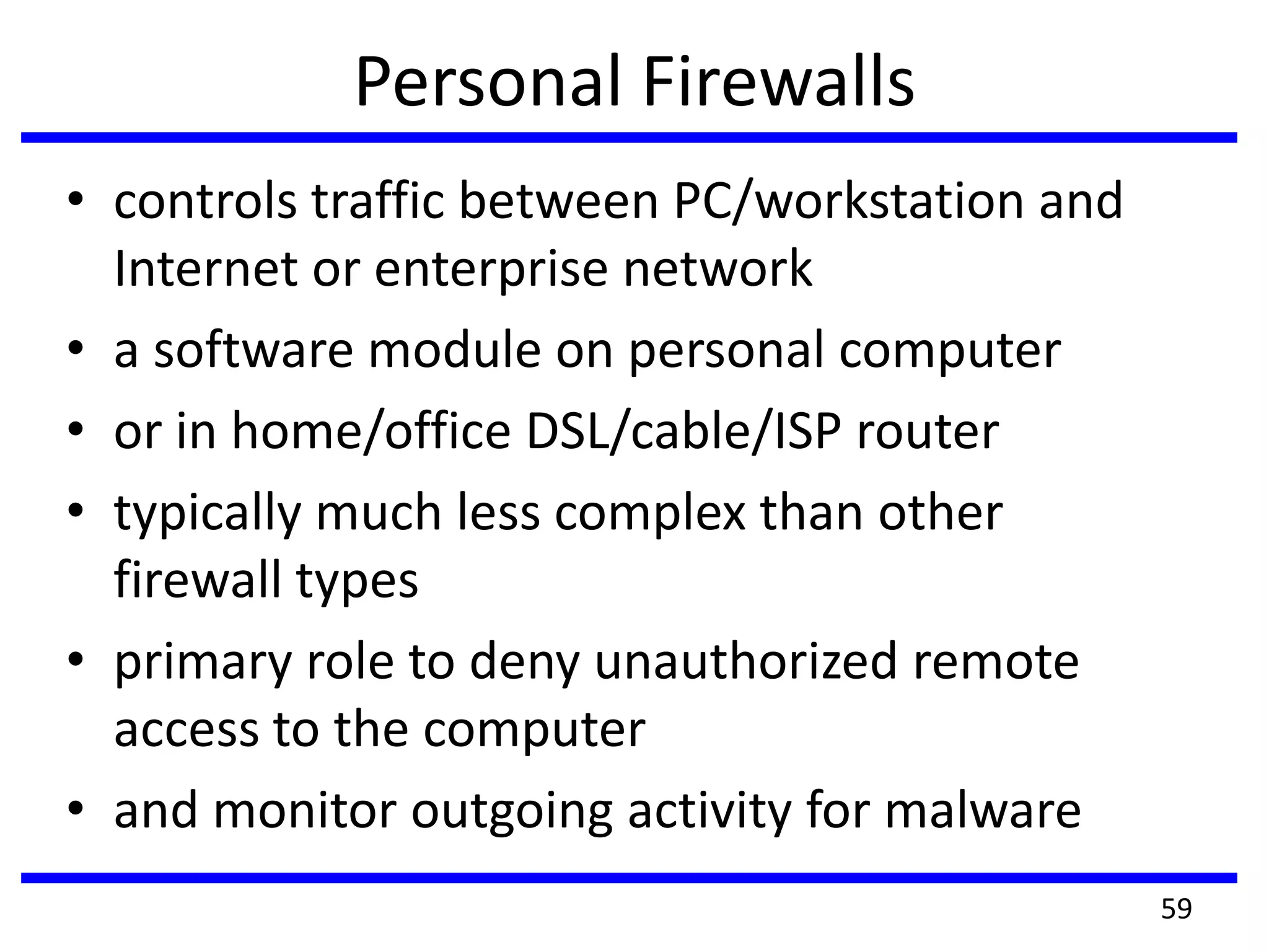 Personal Firewalls
• controls traffic between PC/workstation and
Internet or enterprise network
• a software module on personal computer
• or in home/office DSL/cable/ISP router
• typically much less complex than other
firewall types
• primary role to deny unauthorized remote
access to the computer
• and monitor outgoing activity for malware
59
 