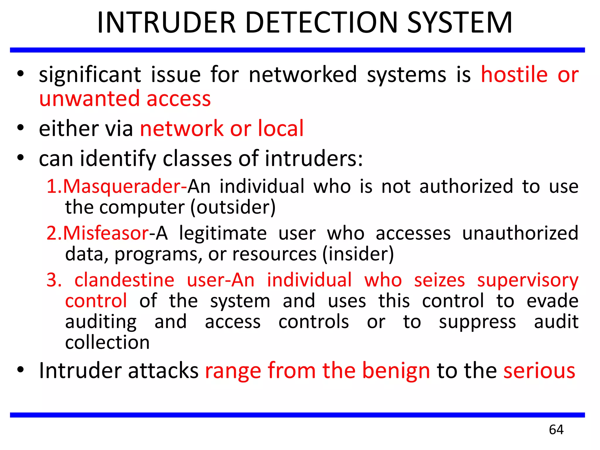 INTRUDER DETECTION SYSTEM
• significant issue for networked systems is hostile or
unwanted access
• either via network or local
• can identify classes of intruders:
1.Masquerader-An individual who is not authorized to use
the computer (outsider)
2.Misfeasor-A legitimate user who accesses unauthorized
data, programs, or resources (insider)
3. clandestine user-An individual who seizes supervisory
control of the system and uses this control to evade
auditing and access controls or to suppress audit
collection
• Intruder attacks range from the benign to the serious
64
 