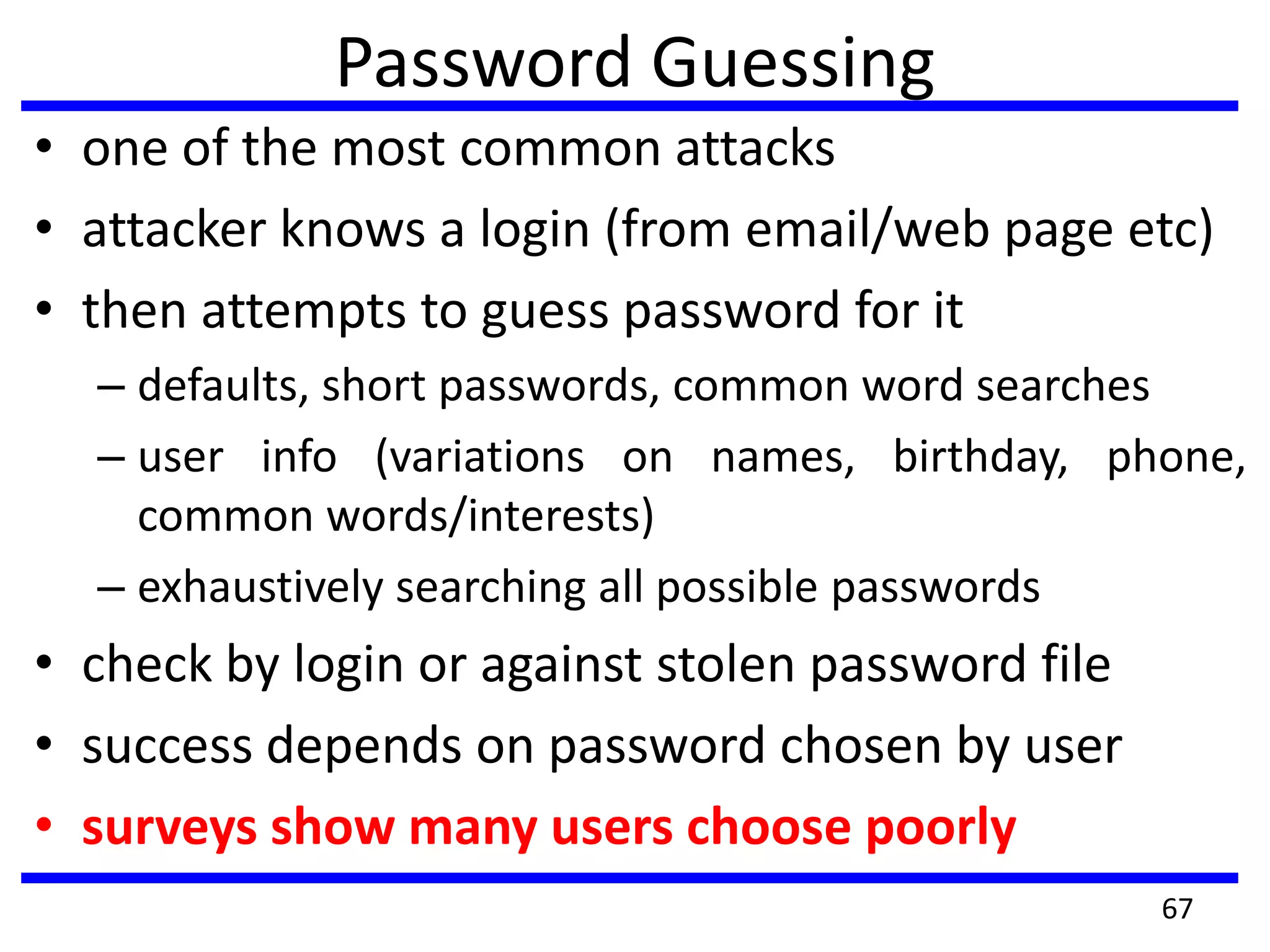 Password Guessing
• one of the most common attacks
• attacker knows a login (from email/web page etc)
• then attempts to guess password for it
– defaults, short passwords, common word searches
– user info (variations on names, birthday, phone,
common words/interests)
– exhaustively searching all possible passwords
• check by login or against stolen password file
• success depends on password chosen by user
• surveys show many users choose poorly
67
 