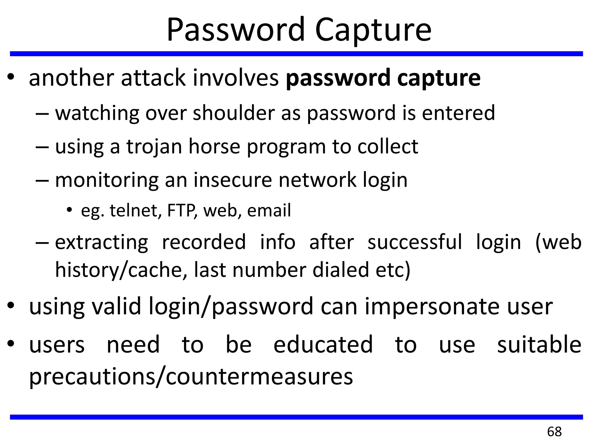 Password Capture
• another attack involves password capture
– watching over shoulder as password is entered
– using a trojan horse program to collect
– monitoring an insecure network login
• eg. telnet, FTP, web, email
– extracting recorded info after successful login (web
history/cache, last number dialed etc)
• using valid login/password can impersonate user
• users need to be educated to use suitable
precautions/countermeasures
68
 