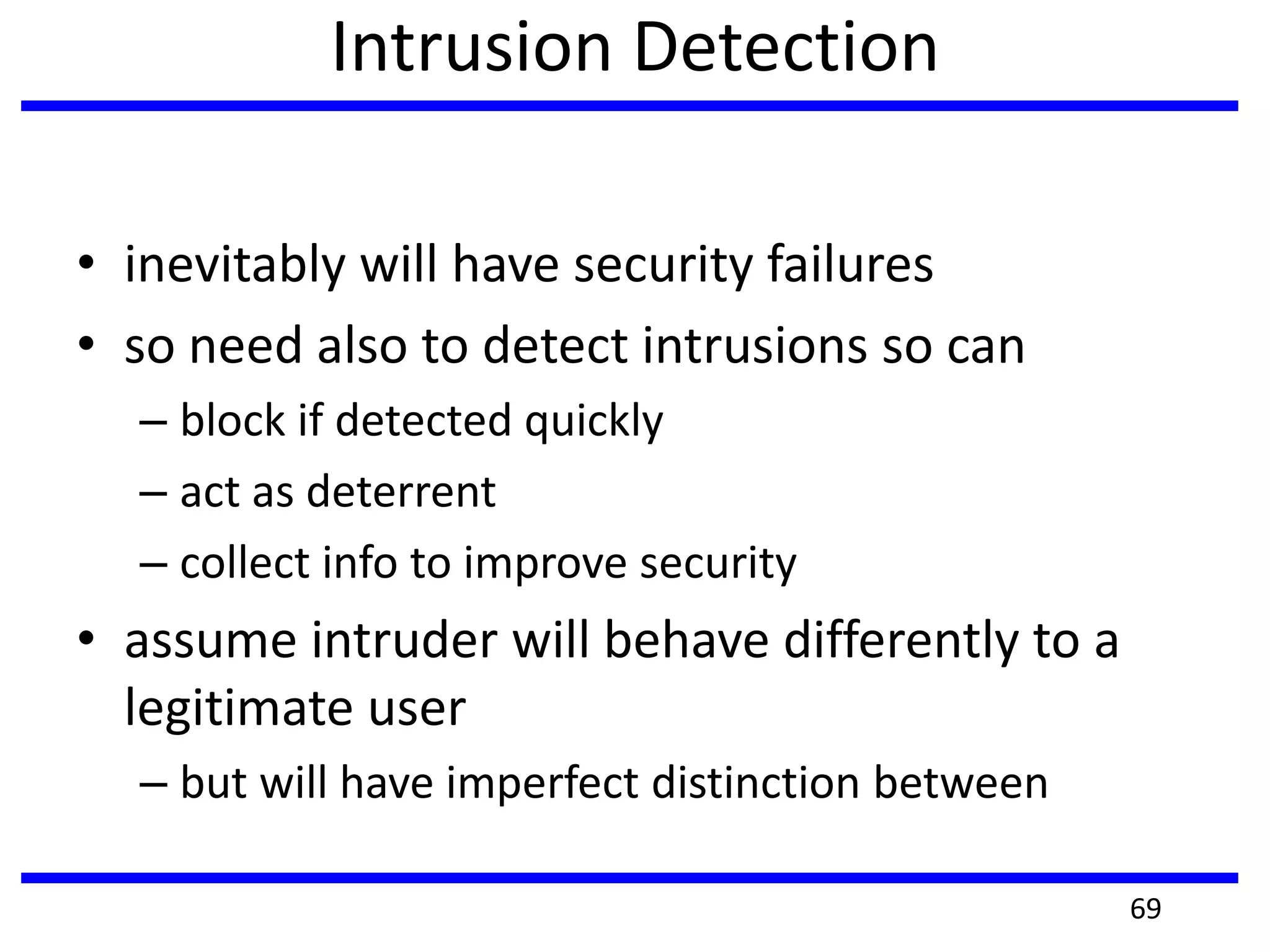 Intrusion Detection
• inevitably will have security failures
• so need also to detect intrusions so can
– block if detected quickly
– act as deterrent
– collect info to improve security
• assume intruder will behave differently to a
legitimate user
– but will have imperfect distinction between
69
 