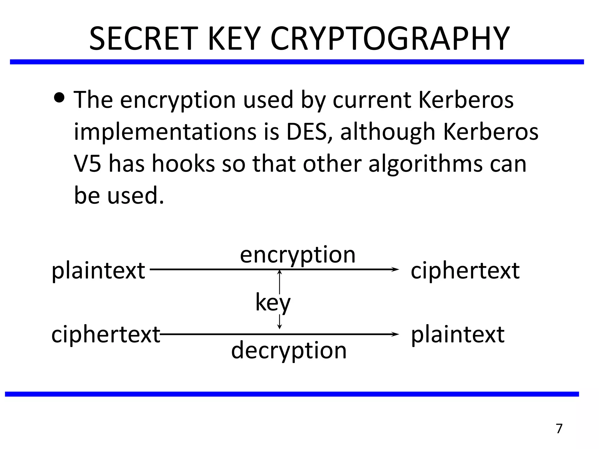 7
SECRET KEY CRYPTOGRAPHY
• The encryption used by current Kerberos
implementations is DES, although Kerberos
V5 has hooks so that other algorithms can
be used.
encryption
plaintext ciphertext
key
ciphertext plaintext
decryption
 