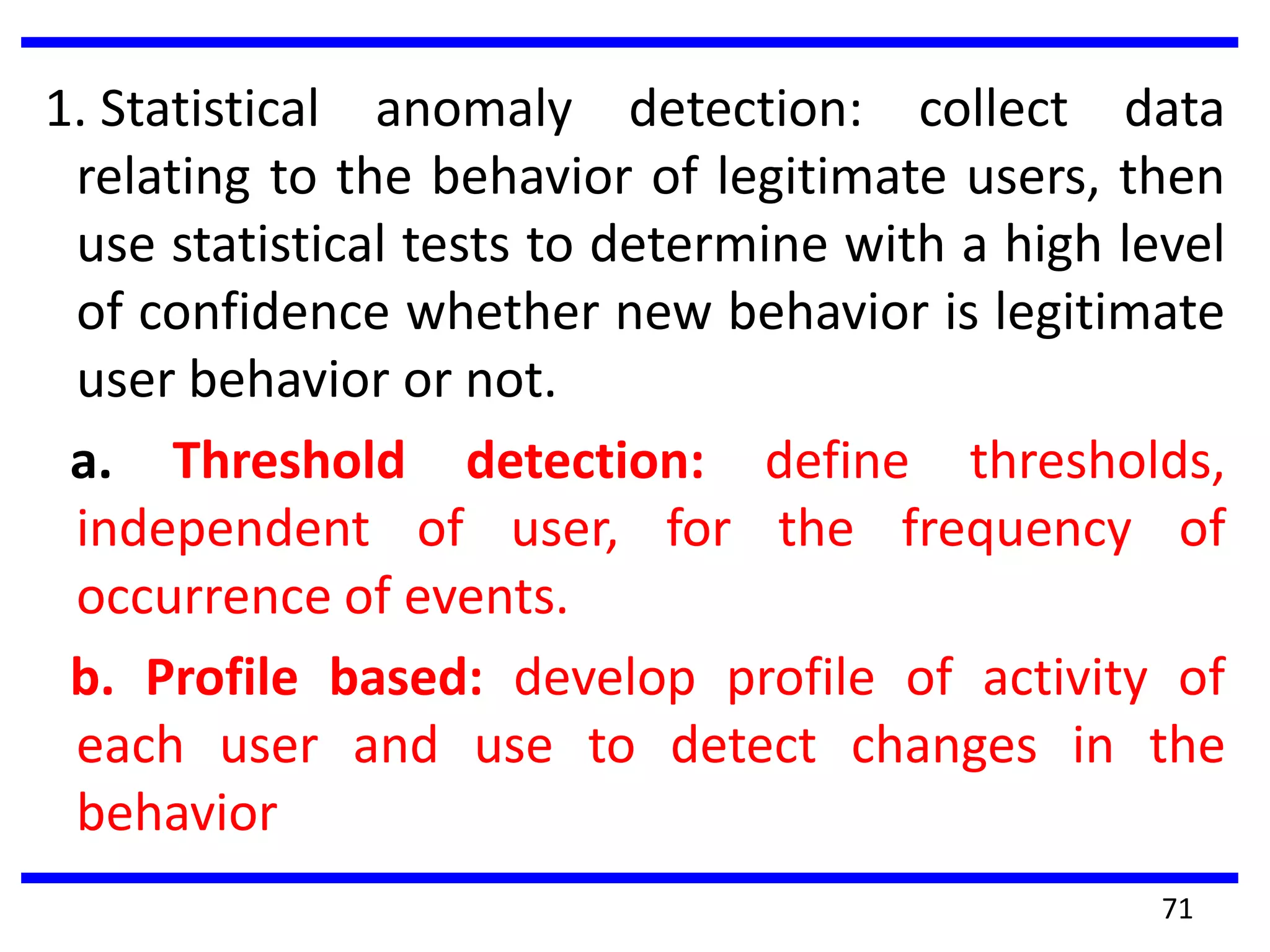 1. Statistical anomaly detection: collect data
relating to the behavior of legitimate users, then
use statistical tests to determine with a high level
of confidence whether new behavior is legitimate
user behavior or not.
a. Threshold detection: define thresholds,
independent of user, for the frequency of
occurrence of events.
b. Profile based: develop profile of activity of
each user and use to detect changes in the
behavior
71
 