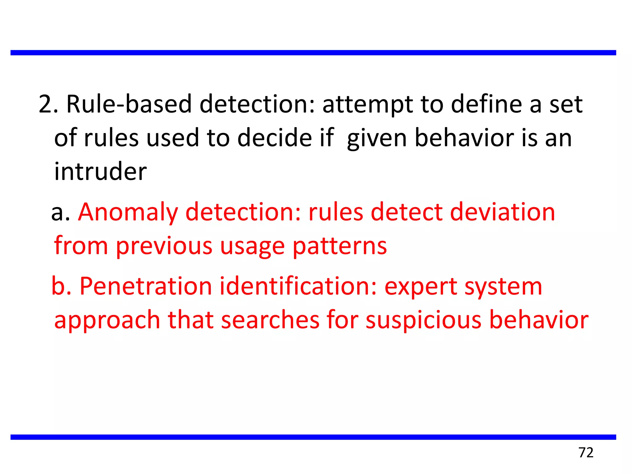 2. Rule-based detection: attempt to define a set
of rules used to decide if given behavior is an
intruder
a. Anomaly detection: rules detect deviation
from previous usage patterns
b. Penetration identification: expert system
approach that searches for suspicious behavior
72
 