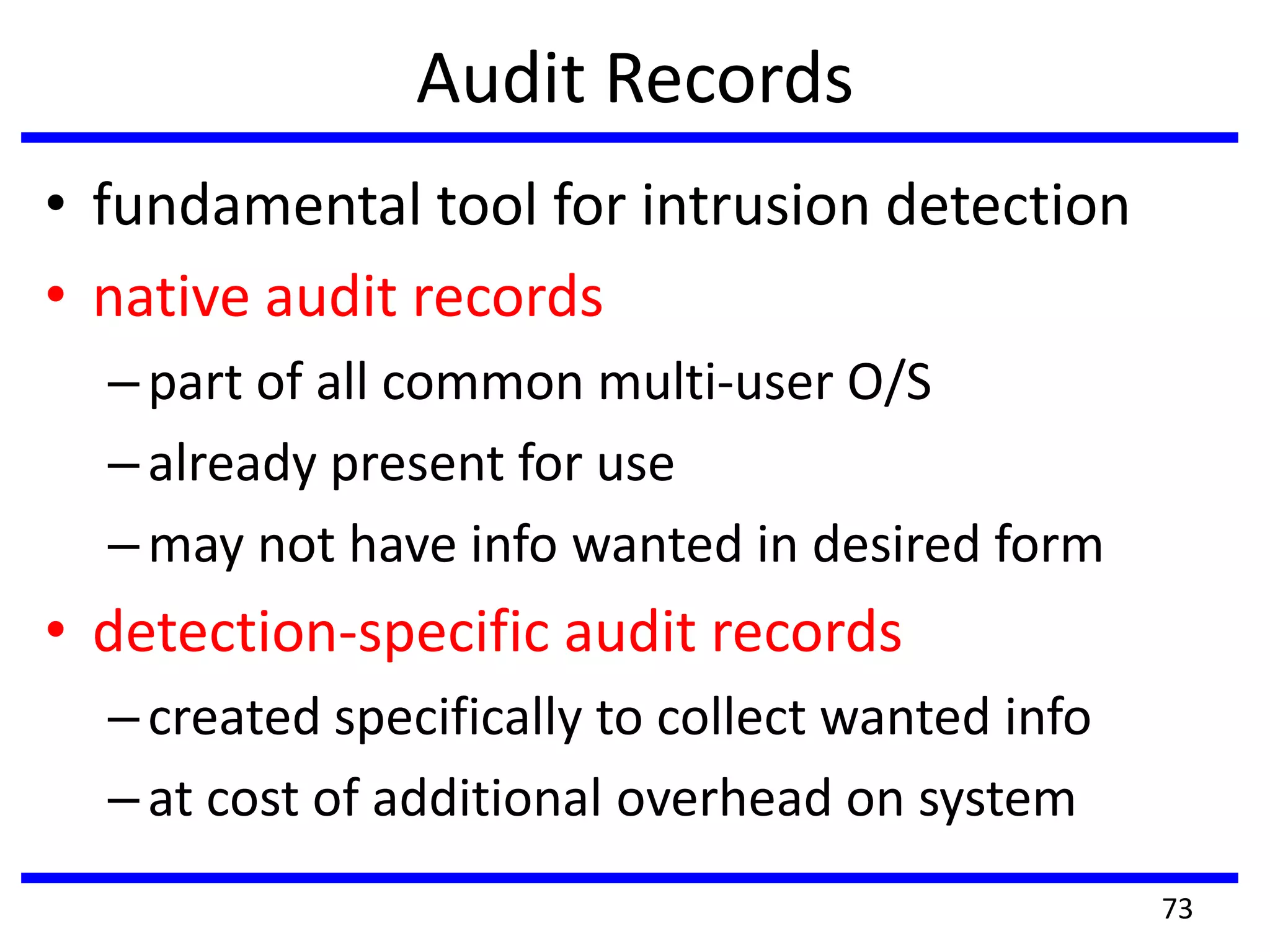 Audit Records
• fundamental tool for intrusion detection
• native audit records
–part of all common multi-user O/S
–already present for use
–may not have info wanted in desired form
• detection-specific audit records
–created specifically to collect wanted info
–at cost of additional overhead on system
73
 