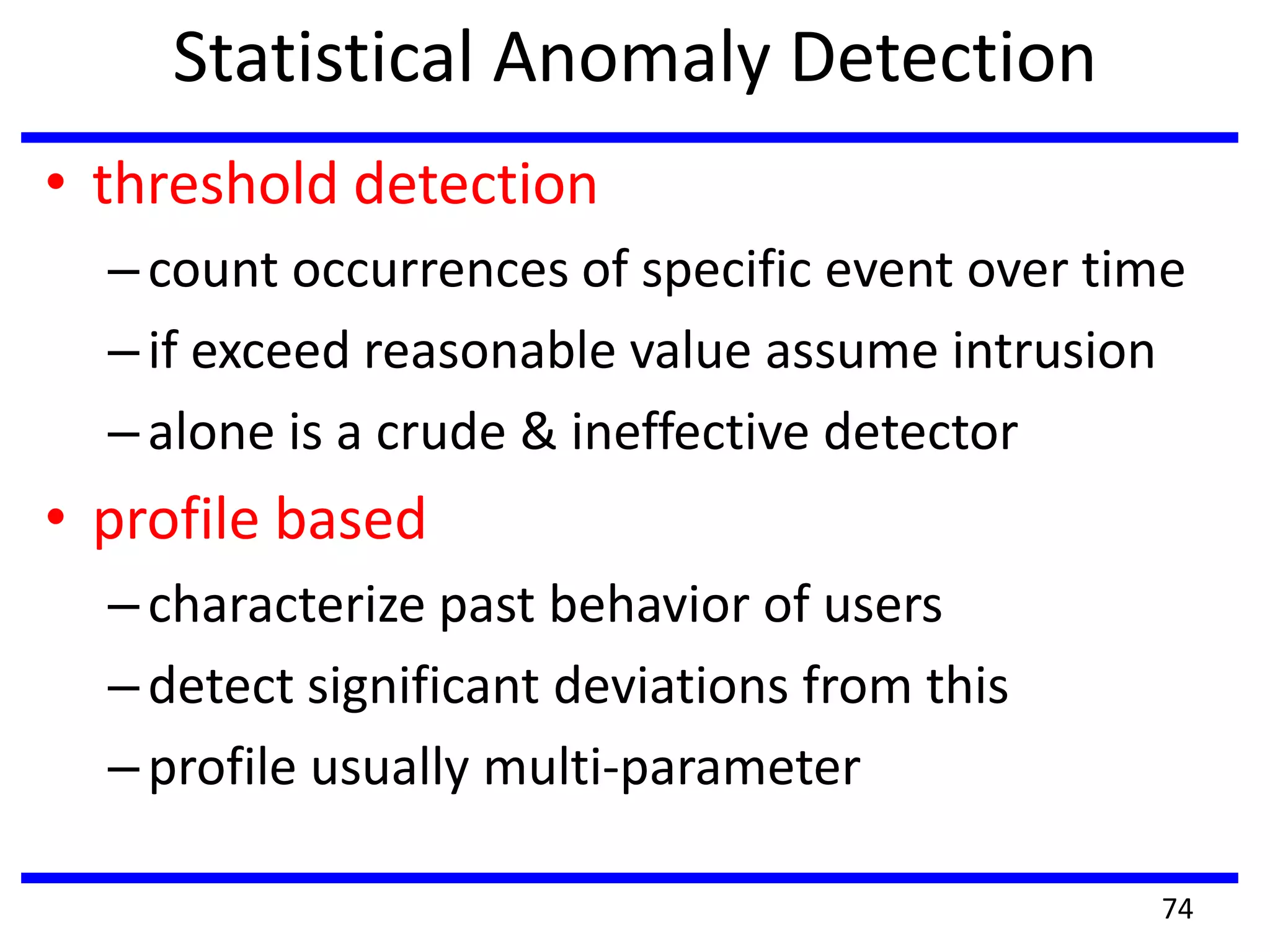 Statistical Anomaly Detection
• threshold detection
–count occurrences of specific event over time
–if exceed reasonable value assume intrusion
–alone is a crude & ineffective detector
• profile based
–characterize past behavior of users
–detect significant deviations from this
–profile usually multi-parameter
74
 