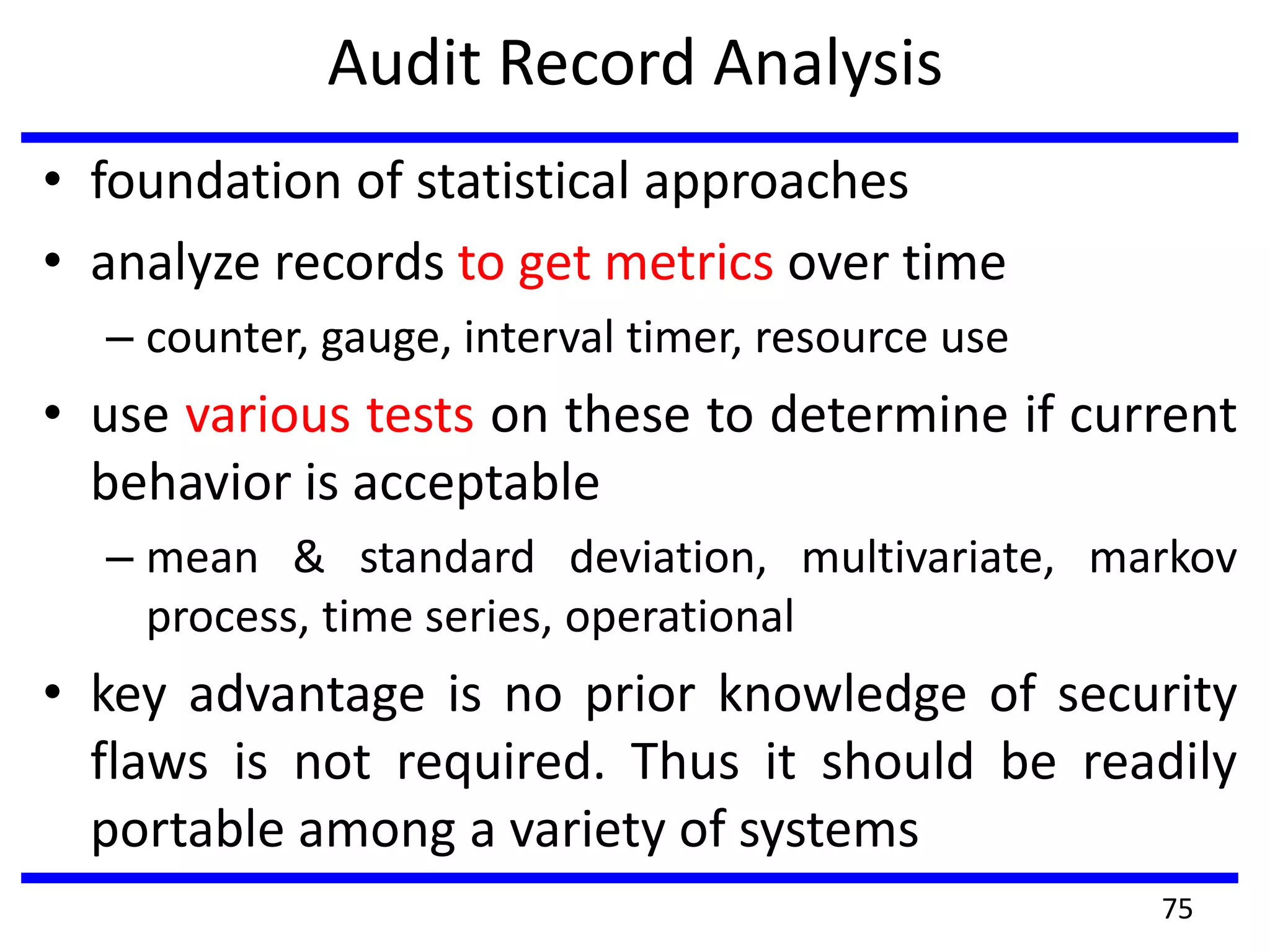 Audit Record Analysis
• foundation of statistical approaches
• analyze records to get metrics over time
– counter, gauge, interval timer, resource use
• use various tests on these to determine if current
behavior is acceptable
– mean & standard deviation, multivariate, markov
process, time series, operational
• key advantage is no prior knowledge of security
flaws is not required. Thus it should be readily
portable among a variety of systems
75
 