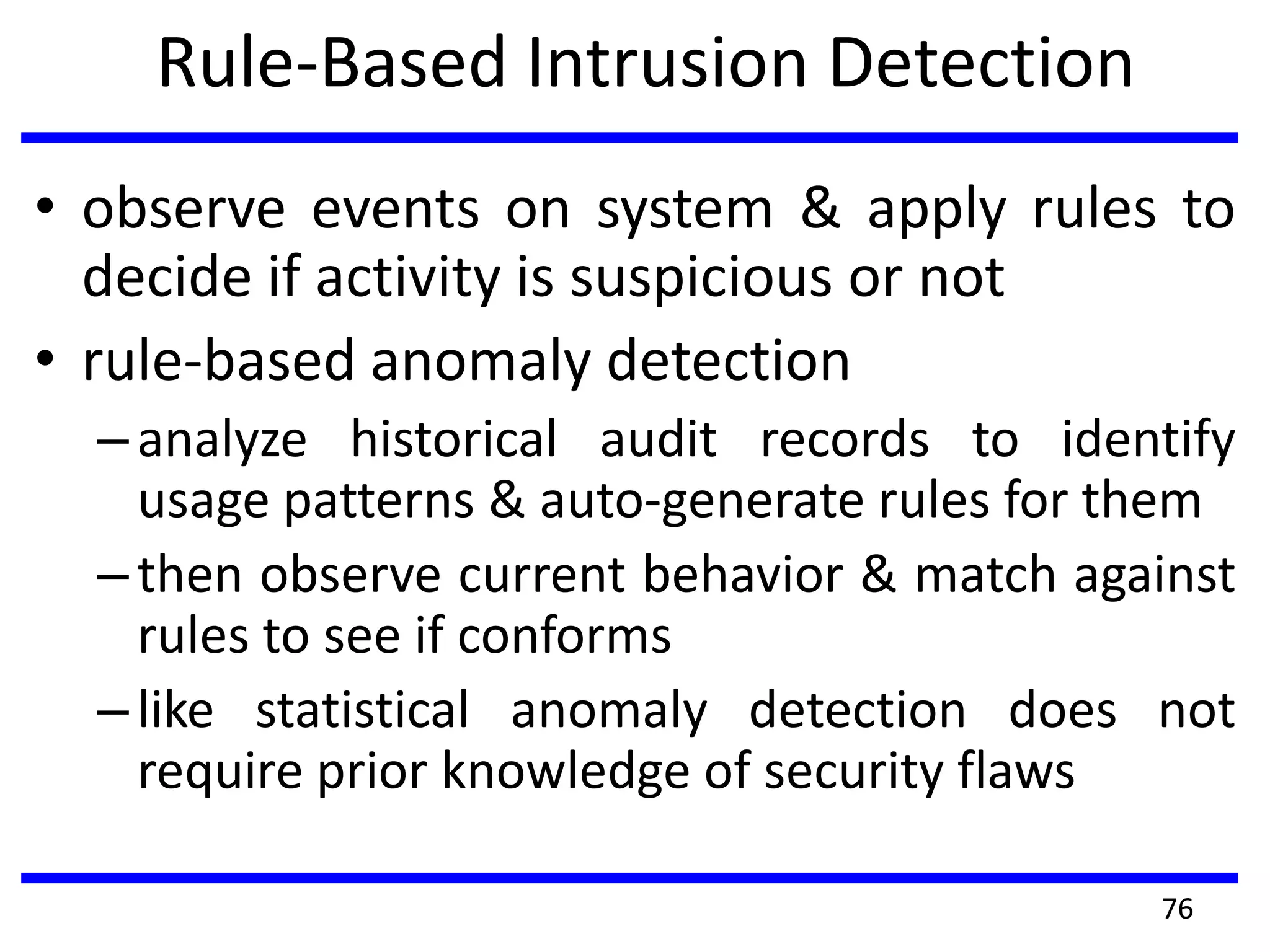 Rule-Based Intrusion Detection
• observe events on system & apply rules to
decide if activity is suspicious or not
• rule-based anomaly detection
–analyze historical audit records to identify
usage patterns & auto-generate rules for them
–then observe current behavior & match against
rules to see if conforms
–like statistical anomaly detection does not
require prior knowledge of security flaws
76
 