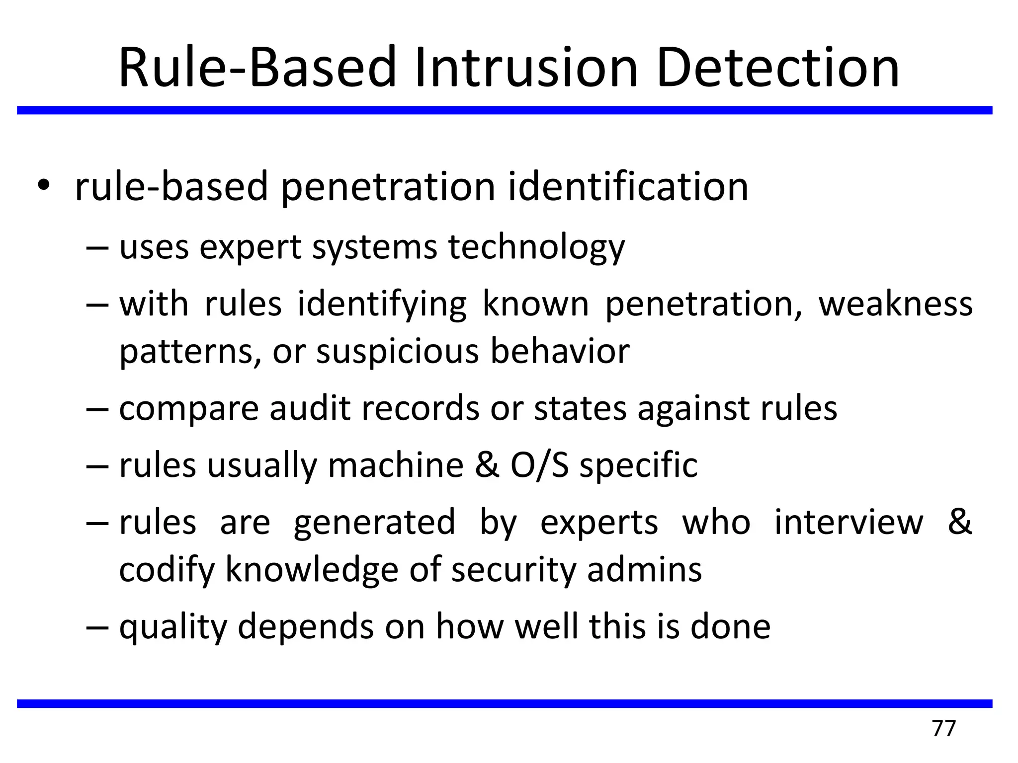Rule-Based Intrusion Detection
• rule-based penetration identification
– uses expert systems technology
– with rules identifying known penetration, weakness
patterns, or suspicious behavior
– compare audit records or states against rules
– rules usually machine & O/S specific
– rules are generated by experts who interview &
codify knowledge of security admins
– quality depends on how well this is done
77
 
