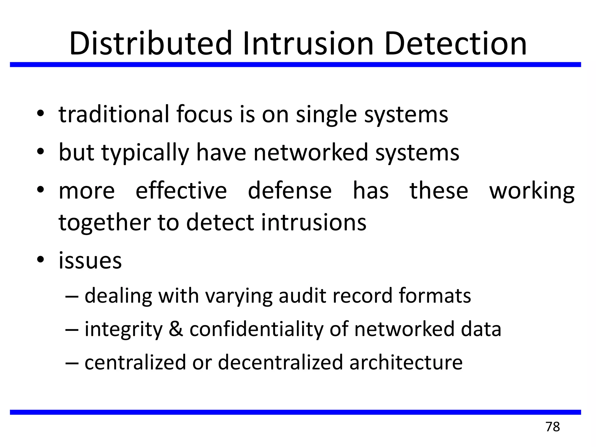 Distributed Intrusion Detection
• traditional focus is on single systems
• but typically have networked systems
• more effective defense has these working
together to detect intrusions
• issues
– dealing with varying audit record formats
– integrity & confidentiality of networked data
– centralized or decentralized architecture
78
 